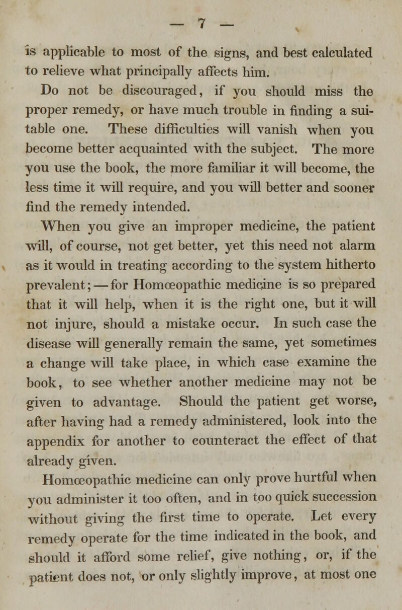 is applicable to most of the signs, and best calculated to relieve what principally affects him. Do not be discouraged, if you should miss the proper remedy, or have much trouble in finding a sui- table one. These difficulties will vanish when you become better acquainted with the subject. The more you use the book, the more familiar it will become, the less time it will require, and you will better and sooner find the remedy intended. When you give an improper medicine, the patient will, of course, not get better, yet this need not alarm as it would in treating according to the system hitherto prevalent;—for Homoeopathic medicine is so prepared that it will help, when it is the right one, but it will not injure, should a mistake occur. In such case the disease will generally remain the same, yet sometimes a change will take place, in which case examine the book, to see whether another medicine may not be given to advantage. Should the patient get worse, after having had a remedy administered, look into the appendix for another to counteract the effect of that already given. Homoeopathic medicine can only prove hurtful when you administer it too often, and in too quick succession without giving the first time to operate. Let every remedy operate for the time indicated in the book, and should it afford some relief, give nothing, or, if the patient does not, or only slightly improve, at most one