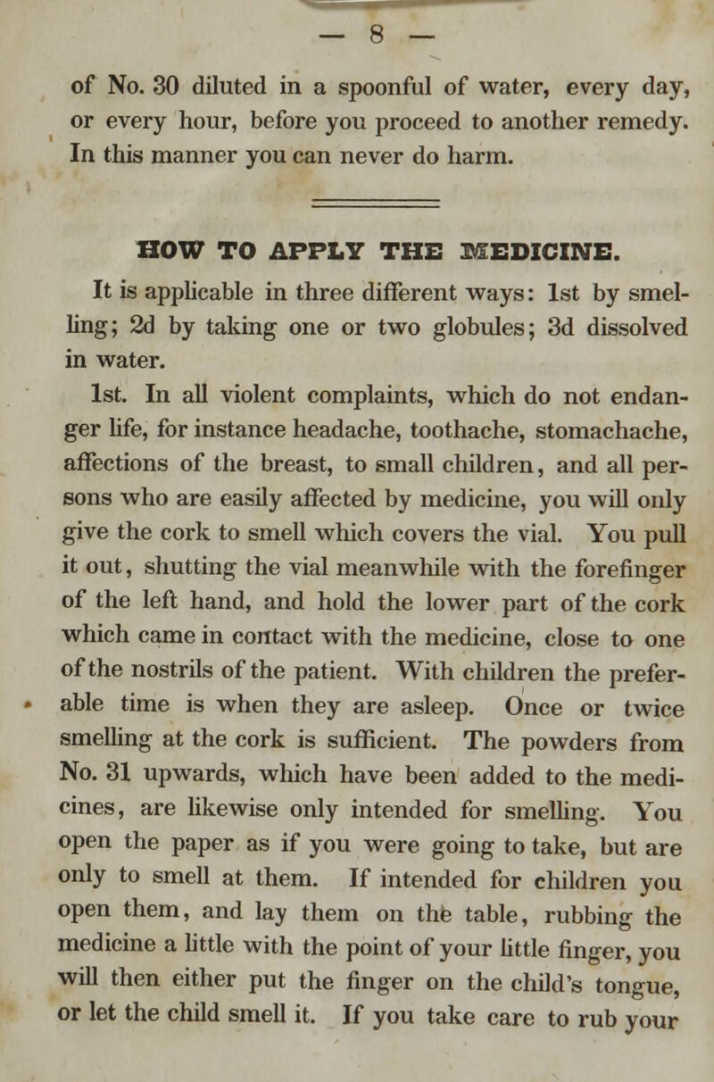 of No. 30 diluted in a spoonful of water, every day, or every hour, before you proceed to another remedy. In this manner you can never do harm. HOW TO APPLY THE MEDICINE. It is applicable in three different ways: 1st by smel- ling; 2d by taking one or two globules; 3d dissolved in water. 1st. In all violent complaints, which do not endan- ger life, for instance headache, toothache, stomachache, affections of the breast, to small children, and all per- sons who are easily affected by medicine, you will only give the cork to smell which covers the vial. You pull it out, shutting the vial meanwhile with the forefinger of the left hand, and hold the lower part of the cork which came in contact with the medicine, close to one of the nostrils of the patient. With children the prefer- able time is when they are asleep. Once or twice smelling at the cork is sufficient. The powders from No. 31 upwards, which have been added to the medi- cines, are likewise only intended for smelling. You open the paper as if you were going to take, but are only to smell at them. If intended for children you open them, and lay them on the table, rubbing the medicine a little with the point of your little finger, you will then either put the finger on the child's tongue, or let the child smell it. If you take care to rub your