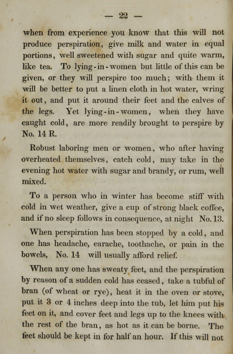 when from experience you know that this will not produce perspiration, give milk and water in equal portions, well sweetened with sugar and quite warm, like tea. To lying-in-women but little of this can be given, or they will perspire too much; with them it will be better to put a linen cloth in hot water, wring it out, and put it around their feet and the calves of the legs. Yet lying-in-women, when they have caught cold, are more readily brought to perspire by No. 14 R. Robust laboring men or women, who after having overheated themselves, catch cold, may take in the evening hot water with sugar and brandy, or nun, well mixed. To a person who in winter has become stiff with cold in wet weather, give a cup of strong black coffee, and if no sleep follows in consequence, at night No. 13. When perspiration has been stopped by a cold, and one has headache, earache, toothache, or pain in the bowels, No. 14 will usually afford relief. When any one has sweaty feet, and the perspiration by reason of a sudden cold has ceased, take a tubful of bran (of wheat or rye), heat it in the oven or stove, put it 3 or 4 inches deep into the tub, let him put his feet on it, and cover feet and legs up to the knees with the rest of the bran, as hot as it can be borne. The feet should be kept in for half an hour. If this will not