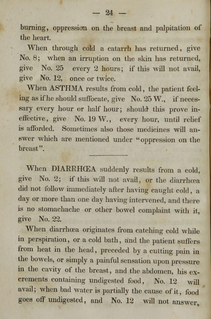 burning, oppression on the breast and palpitation of the heart. When through cold a catarrh has returned, give No. 8; when an irruption on the skin has returned, give No. 25 every 2 hours; if this will not avail, give No. 12, once or twice. When ASTHMA results from cold, the patient feel- ing as if he should suffocate, give No. 25 W., if neces- sary every hour or half hour; should this prove in- effective, give No. 19 W., every hour, until relief is afforded. Sometimes also those medicines will an- swer which are mentioned under oppression on the breast. When DIARRHCEA suddenly results from a cold, give No. 2; if this will not avail, or the diarrhoea did not follow immediately after having caught cold, a day or more than one day having intervened, and there is no stomachache or other bowel complaint with it, give No. 22. When diarrhoea originates from catching cold while in perspiration, or a cold bath, and the patient suffers from heat in the head, preceded by a cutting pain in the bowels, or simply a painful sensation upon pressure in the cavity of the breast, and the abdomen, his ex- crements containing undigested food, No. 12 will avail; when bad water is partially the cause of it, food goes off undigested, and No. 12 will not answer