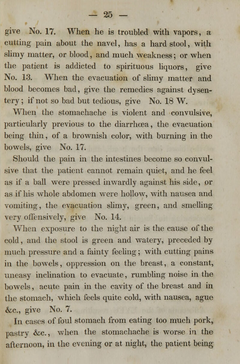 give No. 17. When he is troubled with vapors, a cutting pain about the navel, has a hard stool, -with slimy matter, or blood, and much weakness; or when the patient is addicted to spirituous liquors, give No. 13. When the evacuation of slimy matter and blood becomes bad, give the remedies against dysen- tery ; if not so bad but tedious, give No. 18 W. When the stomachache is violent and convulsive, particularly previous to the diarrhoea, the evacuation being thin, of a brownish color, with burning in the bowels, give No. 17. Should the pain in the intestines become so convul- sive that the patient cannot remain quiet, and he feel as if a ball were pressed inwardly against his side, or as if his whole abdomen were ho|low, with nausea and vomiting, the evacuation slimy, green, and smelling very offensively, give No. 14. When exposure to the night air is the cause of the cold, and the stool is green and watery, preceded by much pressure and a fainty feeling; with cutting pains in the bowels, oppression on the breast, a constant, uneasy inclination to evacuate, rumbling noise in the bowels, acute pain in the cavity of the breast and in the stomach, which feels quite cold, with nausea, ague &c, give No. 7. In cases of foul stomach from eating too much pork, pastry &c, when the stomachache is worse in the afternoon, in the evening or at night, the patient being