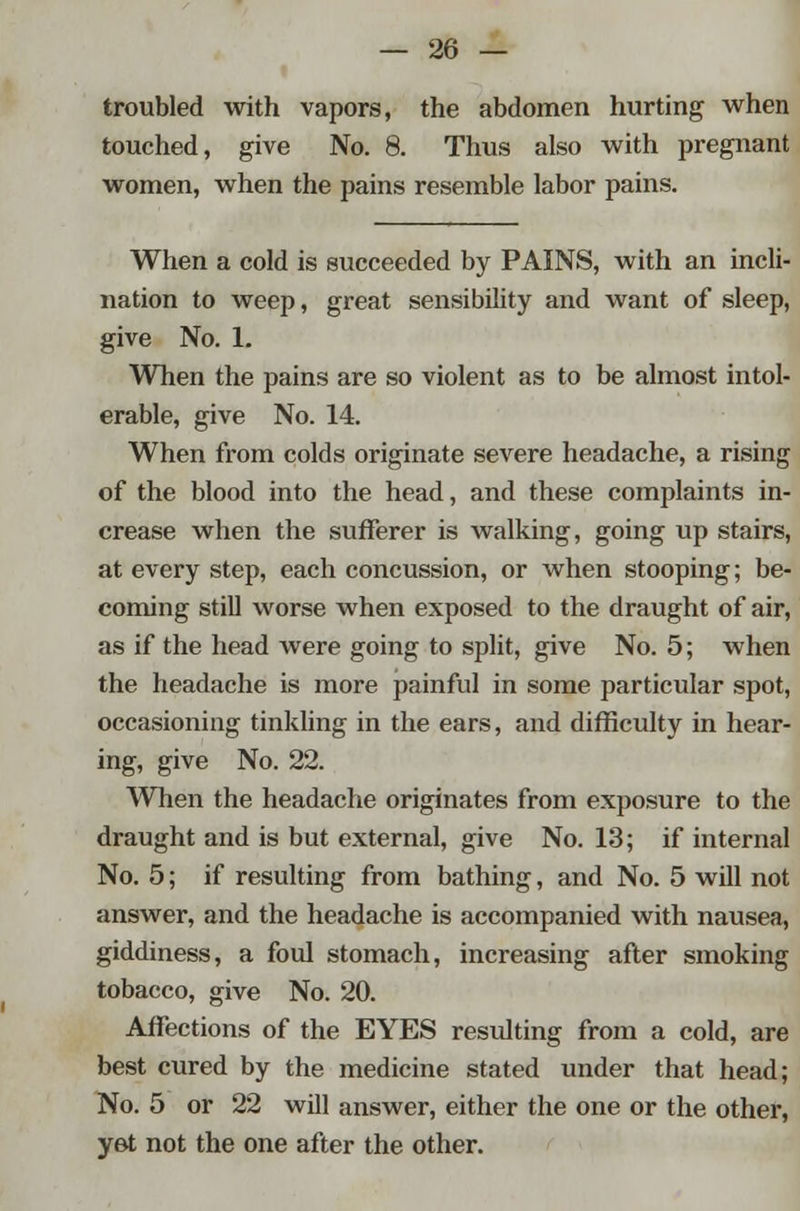 troubled with vapors, the abdomen hurting when touched, give No. 8. Thus also with pregnant women, when the pains resemble labor pains. When a cold is succeeded by PAINS, with an incli- nation to weep, great sensibility and want of sleep, give No. 1. When the pains are so violent as to be almost intol- erable, give No. 14. When from colds originate severe headache, a rising of the blood into the head, and these complaints in- crease when the sufferer is walking, going up stairs, at every step, each concussion, or when stooping; be- coming still worse when exposed to the draught of air, as if the head were going to split, give No. 5; when the headache is more painful in some particular spot, occasioning tinkling in the ears, and difficulty in hear- ing, give No. 22. When the headache originates from exposure to the draught and is but external, give No. 13; if internal No. 5; if resulting from bathing, and No. 5 will not answer, and the headache is accompanied with nausea, giddiness, a foul stomach, increasing after smoking tobacco, give No. 20. Affections of the EYES resulting from a cold, are best cured by the medicine stated under that head; No. 5 or 22 will answer, either the one or the other, yet not the one after the other.