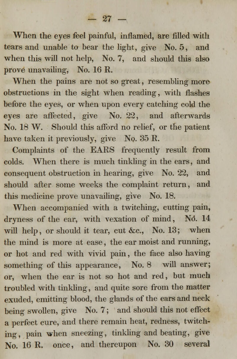 When the eyes feel painful, inflamed, are filled with tears and unable to bear the light, give No. 5, and when this will not help, No. 7, and should this also prove unavailing, No. 16 R. When the pains are not so great, resembling more obstructions in the sight when reading, with flashes before the eyes, or when upon every catching cold the eyes are affected, give No. 22, and afterwards No. 18 W. Should this afford no relief, or the patient have taken it previously, give No. 35 R. Complaints of the EARS frequently result from colds. When there is much tinkling in the ears, and consequent obstruction in hearing, give No. 22, and should after some weeks the complaint return, and this medicine prove unavailing, give No. 18. When accompanied with a twitching, cutting pain, dryness of the ear, with vexation of mind, Nd. 14 will help, or should it tear, cut &c, No. 13; when the mind is more at ease, the ear moist and running, or hot and red with vivid pain, the face also having something of this appearance, No. 8 wUl answer; or, when the ear is not so hot and red, but much troubled with tinkling, and quite sore from the matter exuded, emitting blood, the glands of the ears and neck being swollen, give No. 7; and should this not effect a perfect cure, and there remain heat, redness, twitch- ing, pain when sneezing, tinkling and beating, give No. 16 R. once, and thereupon No. 30 several