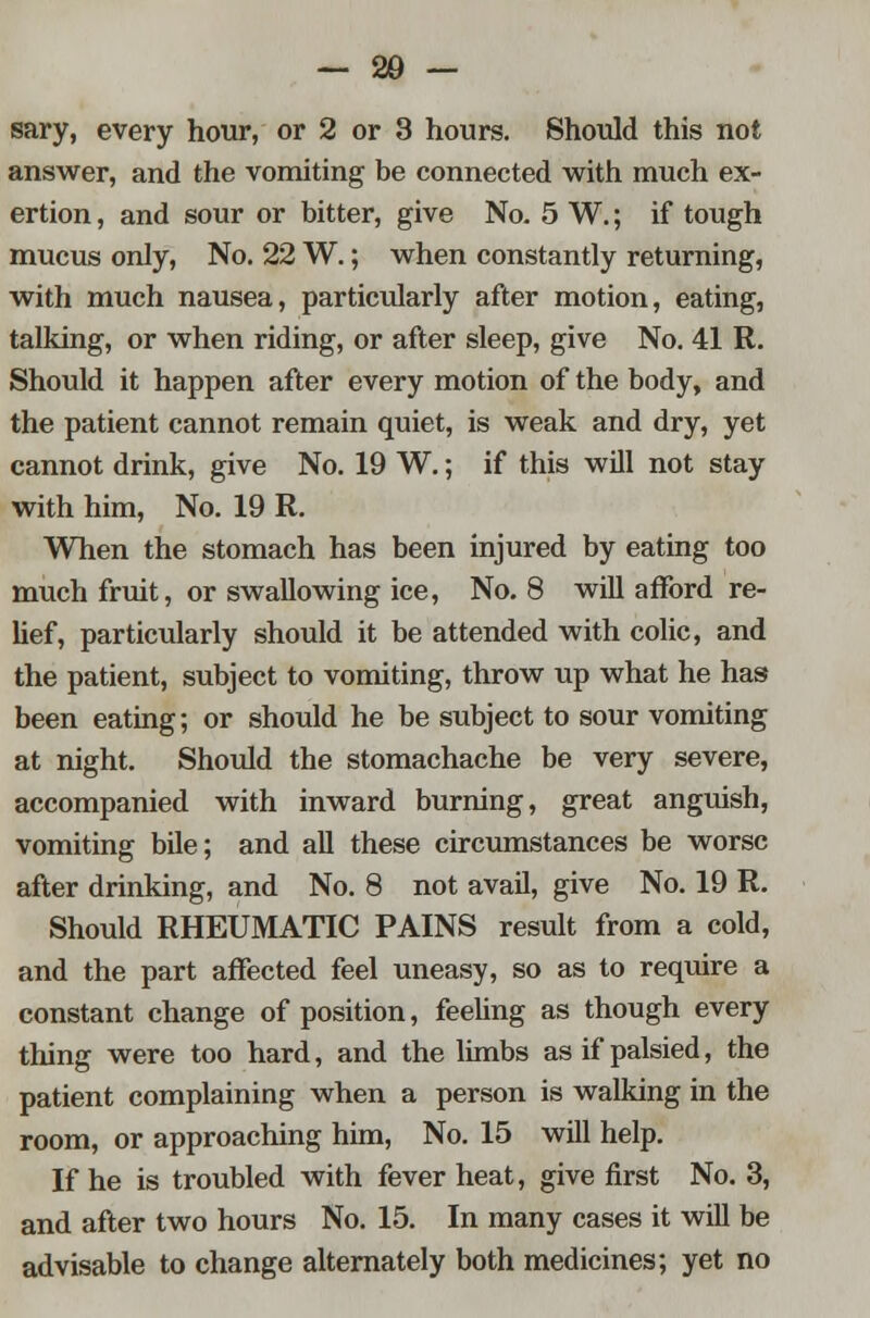 answer, and the vomiting be connected with much ex- ertion , and sour or bitter, give No. 5 W.; if tough mucus only, No. 22 W.; when constantly returning, with much nausea, particularly after motion, eating, talking, or when riding, or after sleep, give No. 41 R. Should it happen after every motion of the body, and the patient cannot remain quiet, is weak and dry, yet cannot drink, give No. 19 W.; if this will not stay with him, No. 19 R. When the stomach has been injured by eating too much fruit, or swallowing ice, No. 8 will afford re- lief, particularly should it be attended with colic, and the patient, subject to vomiting, throw up what he has been eating; or should he be subject to sour vomiting at night. Should the stomachache be very severe, accompanied with inward burning, great anguish, vomiting bile; and all these circumstances be worse after drinking, and No. 8 not avail, give No. 19 R. Should RHEUMATIC PAINS result from a cold, and the part affected feel uneasy, so as to require a constant change of position, feeling as though every thing were too hard, and the limbs as if palsied, the patient complaining when a person is walking in the room, or approaching him, No. 15 will help. If he is troubled with fever heat, give first No. 3, and after two hours No. 15. In many cases it will be advisable to change alternately both medicines; yet no