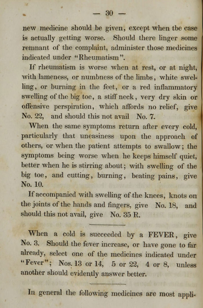 new medicine should be given, except when tbe case is actually getting worse. Should there linger some remnant of the complaint, administer those medicines indicated under Rheumatism. If rheumatism is worse when at rest, or at night, with lameness, or numbness of the limbs, white swel- ling, or burning in the feet, or a red inflammatory swelling of the big toe, a stiff neck, very dry skin or offensive perspiration, wliich affords no relief, give No. 22, and should this not avail No. 7. When the same symptoms return after every cold, particularly that uneasiness upon the approach of others, or when the patient attempts to swallow; the symptoms being worse when he keeps himself quiet, better when he is stirring about; with swelling of the big toe, and cutting, burning, beating pains, give No. 10. If accompanied with swelling of the knees, knots on the joints of the hands and fingers, give No. 18, and should this not avail, give No. 35 R. When a cold is succeeded by a FEVER, give No. 3. Should the fever increase, or have gone to far already, select one of the medicines indicated under Fever; Nos. 13 or 14, 5 or 22, 4 or 8, unless another should evidently answer better. In general the following medicines are most appli-