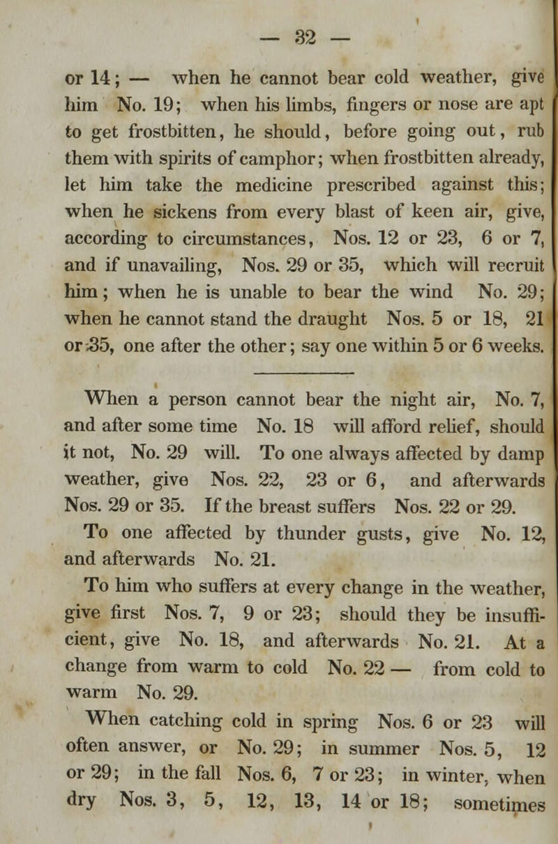 or 14; — when he cannot bear cold weather, give him No. 19; when his limbs, fingers or nose are apt to get frostbitten, he should, before going out, rub them with spirits of camphor; when frostbitten already, let him take the medicine prescribed against this; when he sickens from every blast of keen air, give, according to circumstances, Nos. 12 or 23, 6 or 7, and if unavailing, Nos. 29 or 35, which will recruit him; when he is unable to bear the wind No. 29; when he cannot stand the draught Nos. 5 or 18, 21 or .35, one after the other; say one within 5 or 6 weeks. When a person cannot bear the night air, No. 7, and after some time No. 18 will afford relief, should it not, No. 29 will. To one always affected by damp weather, give Nos. 22, 23 or 6, and afterwards Nos. 29 or 35. If the breast suffers Nos. 22 or 29. To one affected by thunder gusts, give No. 12, and afterwards No. 21. To him who suffers at every change in the weather, give first Nos. 7, 9 or 23; should they be insuffi- cient, give No. 18, and afterwards No. 21. At a change from warm to cold No. 22 — from cold to warm No. 29. When catching cold in spring Nos. 6 or 23 will often answer, or No. 29; in summer Nos. 5, 12 or 29; in the fall Nos. 6, 7 or 23; in winter, when dry Nos. 3, 5, 12, 13, 14 or 18; sometimes