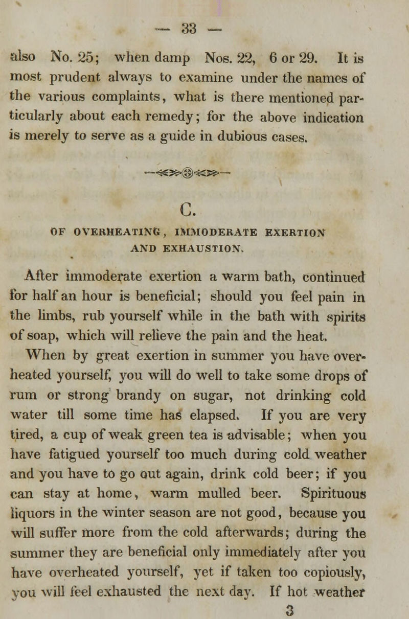 also No. 25; when damp Nos. 22, 6 or 29. It is most prudent always to examine under the names of the various complaints, what is there mentioned par- ticularly about each remedy; for the above indication is merely to serve as a guide in dubious cases. c. OF OVERHEATING, IMMODERATE EXERTION AND EXHAUSTION. After immoderate exertion a warm bath, continued lor half an hour is beneficial; should you feel pain in the limbs, rub yourself while in the bath with spirits of soap, which will relieve the pain and the heat. When by great exertion in summer you have over- heated yourself, you will do well to take some drops of rum or strong brandy on sugar, not drinking cold water till some time has elapsed. If you are very tired, a cup of weak green tea is advisable; when you have fatigued yourself too much during cold weather and you have to go out again, drink cold beer; if you can stay at home, warm mulled beer. Spirituous liquors in the winter season are not good, because you will suffer more from the cold afterwards; during the summer they are beneficial only immediately after you have overheated yourself, yet if taken too copiously, you will feel exhausted the next day. If hot weather 3