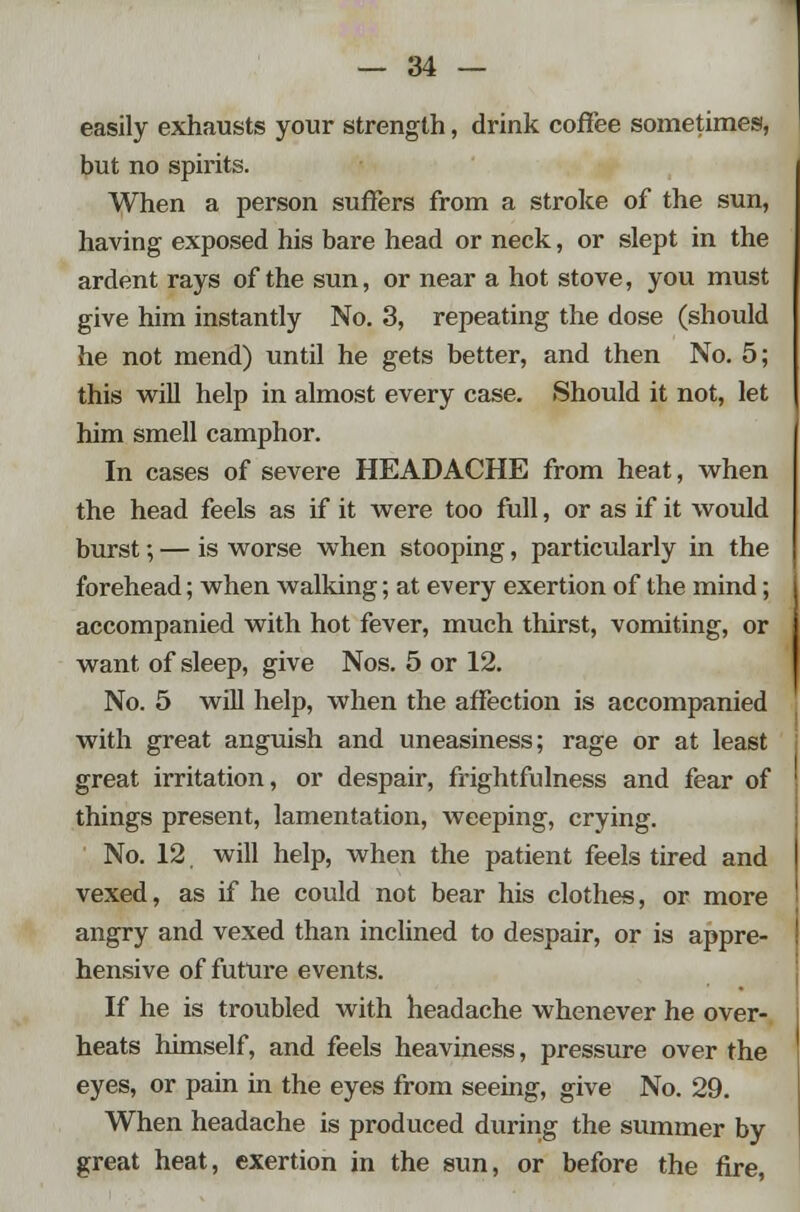 easily exhausts your strength, drink coffee sometimes, but no spirits. When a person suffers from a stroke of the sun, having exposed his bare head or neck, or slept in the ardent rays of the sun, or near a hot stove, you must give him instantly No. 3, repeating the dose (should he not mend) until he gets better, and then No. 5; this will help in almost every case. Should it not, let him smell camphor. In cases of severe HEADACHE from heat, when the head feels as if it were too full, or as if it would burst; — is worse when stooping, particularly in the forehead; when walking; at every exertion of the mind; accompanied with hot fever, much thirst, vomiting, or want of sleep, give Nos. 5 or 12. No. 5 will help, when the affection is accompanied with great anguish and uneasiness; rage or at least great irritation, or despair, frightfulness and fear of things present, lamentation, weeping, crying. No. 12. will help, when the patient feels tired and vexed, as if he could not bear his clothes, or more angry and vexed than inclined to despair, or is appre- hensive of future events. If he is troubled with headache whenever he over- heats himself, and feels heaviness, pressure over the eyes, or pain in the eyes from seeing, give No. 29. When headache is produced during the summer by great heat, exertion in the sun, or before the fire,