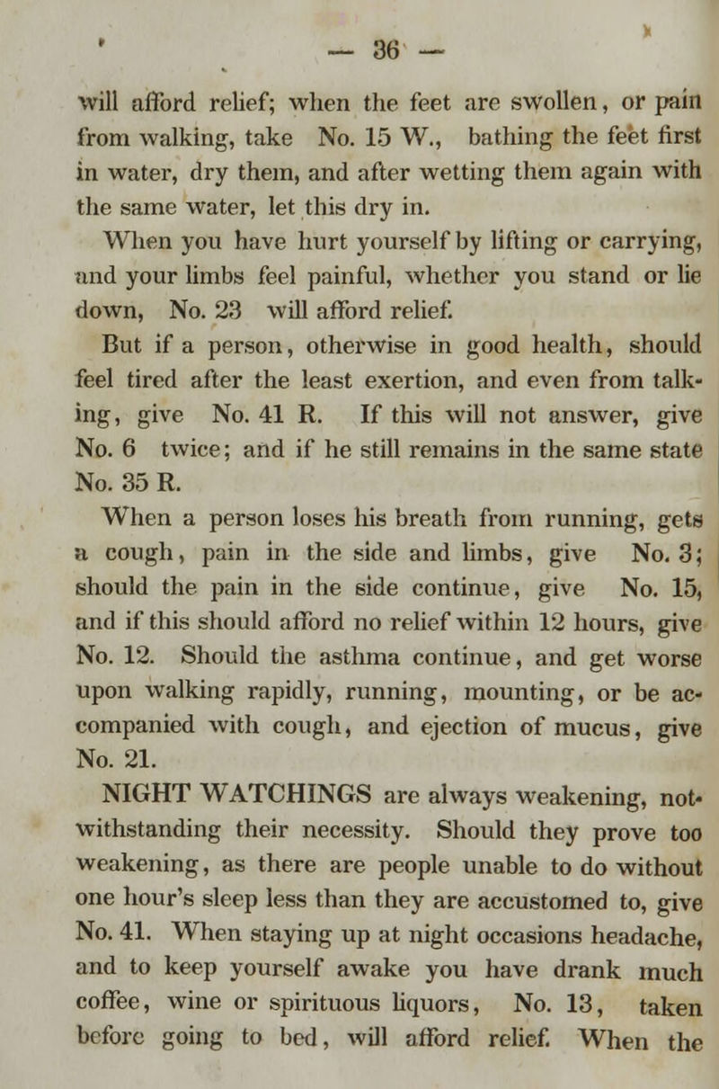 will afford relief; when the feet are swollen, or pain from walking, take No. 15 W., bathing the feet first in water, dry them, and after wetting them again with the same water, let this dry in. When you have hurt yourself by lifting or carrying, and your limbs feel painful, whether you stand or lie down, No. 23 will afford relief. But if a person, otherwise in good health, should feel tired after the least exertion, and even from talk- ing, give No. 41 R. If this will not answer, give No. 6 twice; and if he still remains in the same state No. 35 R. When a person loses his breath from running, gets a cough, pain in the side and limbs, give No. 3; should the pain in the side continue, give No. 15, and if this should afford no relief within 12 hours, give No. 12. Should the asthma continue, and get worse upon walking rapidly, running, mounting, or be ac- companied with cough, and ejection of mucus, give No. 21. NIGHT WATCHINGS are always weakening, not- withstanding their necessity. Should they prove too weakening, as there are people unable to do without one hour's sleep less than they are accustomed to, give No. 41. When staying up at night occasions headache, and to keep yourself awake you have drank much coffee, wine or spirituous liquors, No. 13, taken before going to bed, will afford relief. When the