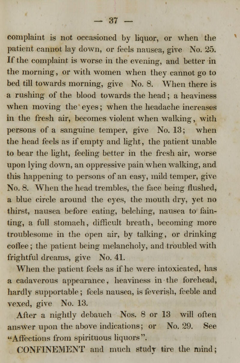 complaint is not occasioned by liquor, or when the patient cannot lay down, or feels nausea, give No. 25. If the complaint is worse in the evening, and better in the morning, or with women when they cannot go to bed till towards morning, give No. 8. When there is a rushing of the blood towards the head; a heaviness when moving the eyes; when the headache increases in the fresh air, becomes violent when walking, with persons of a sanguine temper, give No. 13; when the head feels as if empty and light, the patient unable to bear the light, feeling better in the fresh air, worse upon lying down, an oppressive pain when walking, and this happening to persons of an easy, mild temper, give No. 8. When the head trembles, the face being flushed, a blue circle around the eyes, the mouth dry, yet no thirst, nausea before eating, belching, nausea to fain- ting, a full stomach, difficult breath, becoming more troublesome in the open air, by talking, or drinking coffee; the patient being melancholy, and troubled with frightful dreams, give No. 41. When the patient feels as if he were intoxicated, has a cadaverous appearance, heaviness in the forehead, hardly supportable; feels nausea, is feverish, feeble and vexed, give No. 13. After a nightly debauch Nos. 8 or 13 will often answer upon the above indications; or No. 29. See Affections from spirituous liquors. CONFINEMENT and much study tire the mind;