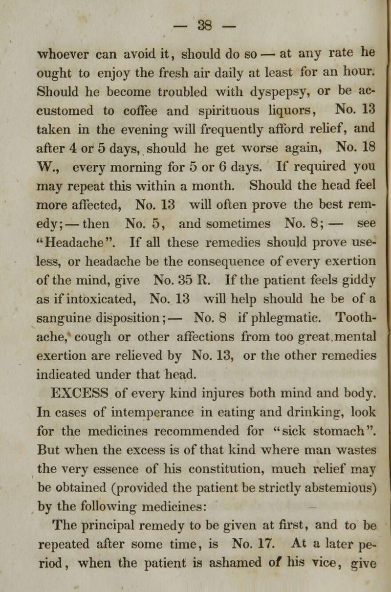 whoever can avoid it, should do so — at any rate he ought to enjoy the fresh air daily at least for an hour. Should he become troubled with dyspepsy, or be ac- customed to coffee and spirituous liquors, No. 13 taken in the evening will frequently afford relief, and after 4 or 5 days, should he get worse again, No. 18 W., every morning for 5 or 6 days. If required you may repeat this within a month. Should the head feel more affected, No. 13 will often prove the best rem- edy;— then No. 5, and sometimes No. 8;— see Headache. If all these remedies should prove use- less, or headache be the consequence of every exertion of the mind, give No. 35 It. If the patient feels giddy as if intoxicated, No. 13 will help should he be of a sanguine disposition; — No. 8 if phlegmatic. Tooth- ache, cough or other affections from too great.mental exertion are relieved by No. 13, or the other remedies indicated under that head. EXCESS of every kind injures both mind and body. In cases of intemperance in eating and drinking, look for the medicines recommended for sick stomach. But when the excess is of that kind where man wastes the very essence of his constitution, much relief may be obtained (provided the patient be strictly abstemious) by the following medicines: The principal remedy to be given at first, and to be repeated after some time, is No. 17. At a later pe- riod , when the patient is ashamed of his vice, give