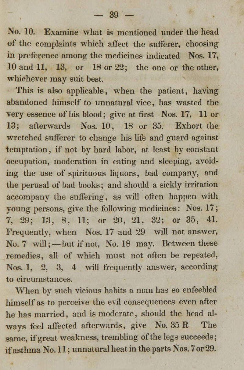 No. 10. Examine what is mentioned under the head of the complaints which affect the sufferer, choosing in preference among the medicines indicated Nos. 17, 10 and 11, 13, or 18 or 22; the one or the other, whichever may suit best. This is also applicable, when the patient, having abandoned himself to unnatural vice, has wasted the very essence of his blood; give at first Nos. 17, 11 or 13; afterwards Nos. 10, 18 or 35. Exhort the wretched sufferer to change his life and guard against temptation, if not by hard labor, at least by constant occupation, moderation in eating and sleeping, avoid- ing the use of spirituous liquors, bad company, and the perusal of bad books; and should a sickly irritation accompany the suffering, as will often happen with young persons, give the following medicines: Nos. 17; 7, 29; 13, 8, 11; or 20, 21, 32; or 35, 41. Frequently, when Nos. 17 and 29 will not answer, No. 7 will;—but if not, No. 18 may. Between these remedies, all of which must not often be repeated, Nos. 1, 2, 3, 4 will frequently answer, according to circumstances. When by such vicious habits a man has so enfeebled himself as to perceive the evil consequences even after he has married, and is moderate, should the head al- ways feel affected afterwards, give No. 35 R The same, if great weakness, trembling of the legs succeeds; if asthma No. 11; unnatural heat in the parts Nos. 7 or 29.