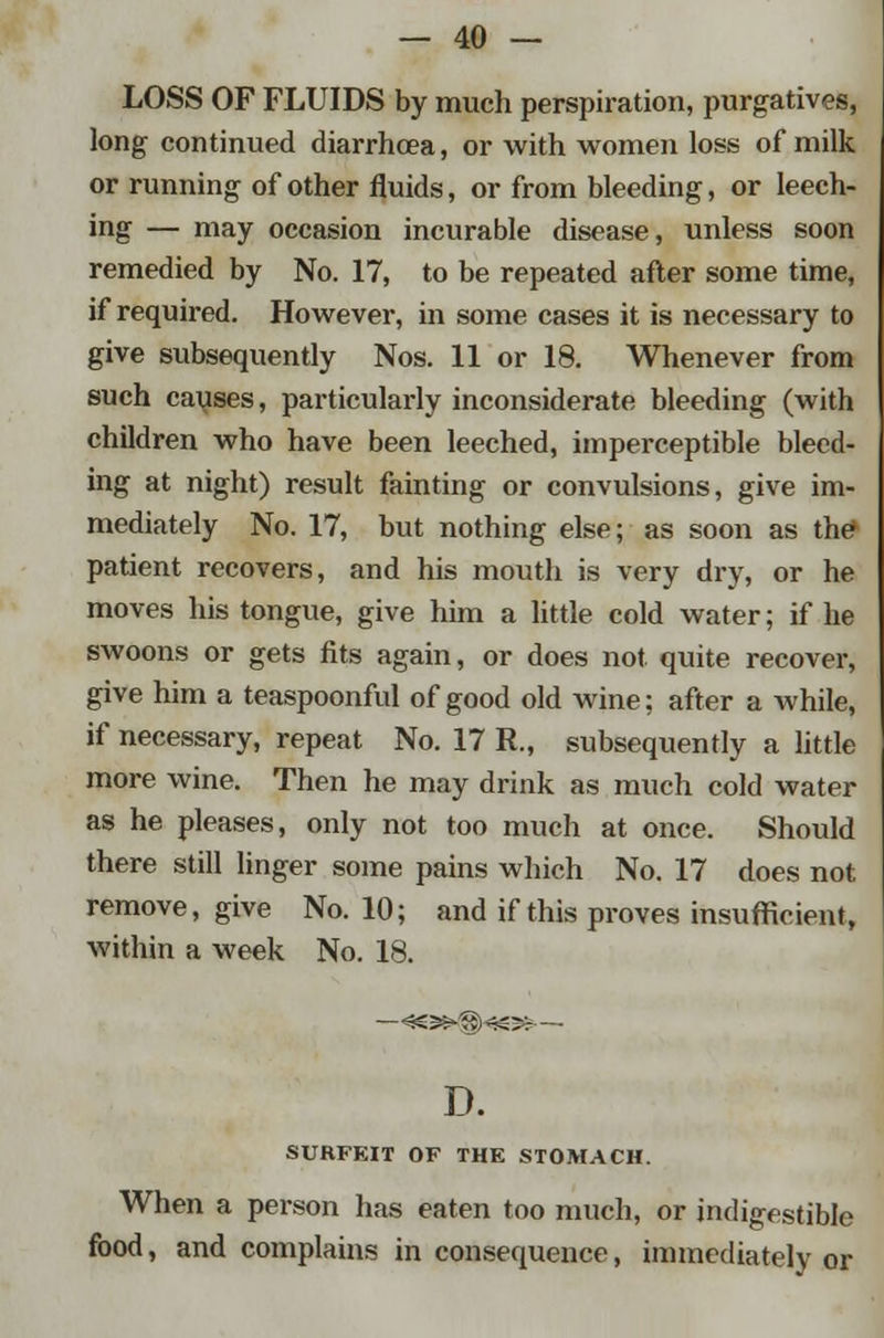 LOSS OF FLUIDS by much perspiration, purgatives, long continued diarrhoea, or with women loss of milk or running of other fluids, or from bleeding, or leech- ing — may occasion incurable disease, unless soon remedied by No. 17, to be repeated after some time, if required. However, in some cases it is necessary to give subsequently Nos. 11 or 18. Whenever from such causes, particularly inconsiderate bleeding (with children who have been leeched, imperceptible bleed- ing at night) result fainting or convulsions, give im- mediately No. 17, but nothing else; as soon as the* patient recovers, and his mouth is very dry, or he moves his tongue, give him a little cold water; if he swoons or gets fits again, or does not quite recover, give him a teaspoonful of good old wine; after a while, if necessary, repeat No. 17 R., subsequently a little more wine. Then he may drink as much cold water as he pleases, only not too much at once. Should there still linger some pains which No. 17 does not remove, give No. 10; and if this proves insufficient, within a week No. 18. D. SURFEIT OF THE STOMACH. When a person has eaten too much, or indigestible food, and complains in consequence, immediately or