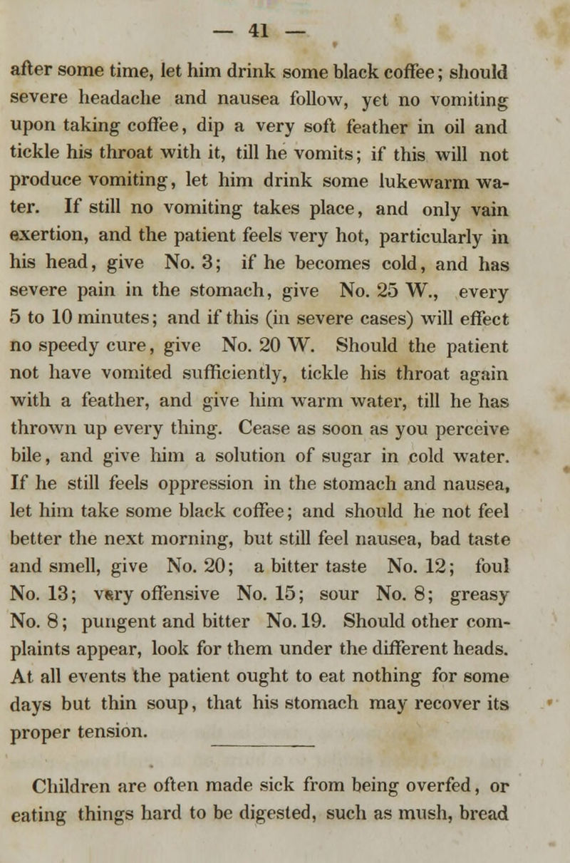 after some time, let him drink some black coffee; should severe headache and nausea follow, yet no vomiting upon taking coffee, dip a very soft feather in oil and tickle his throat with it, till he vomits; if this will not produce vomiting, let him drink some lukewarm wa- ter. If still no vomiting takes place, and only vain exertion, and the patient feels very hot, particularly in his head, give No. 3; if he becomes cold, and has severe pain in the stomach, give No. 25 W., every 5 to 10 minutes; and if this (in severe cases) will effect no speedy cure, give No. 20 W. Should the patient not have vomited sufficiently, tickle his throat again with a feather, and give him warm water, till he has thrown up every thing. Cease as soon as you perceive bile, and give him a solution of sugar in cold water. If he still feels oppression in the stomach and nausea, let him take some black coffee; and should he not feel better the next morning, but still feel nausea, bad taste and smell, give No. 20; a bitter taste No. 12; foul No. 13; vsry offensive No. 15; sour No. 8; greasy No. 8; pungent and bitter No. 19. Should other com- plaints appear, look for them under the different heads. At all events the patient ought to eat nothing for some days but thin soup, that his stomach may recover its proper tension. Children are often made sick from being overfed, or eating things hard to be digested, such as mush, bread