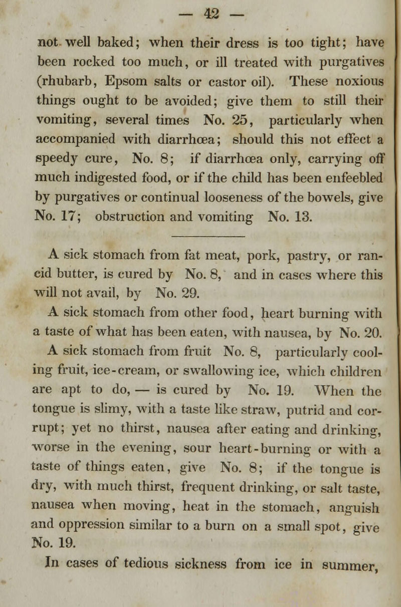 not well baked; when their dress is too tight; have been rocked too much, or ill treated with purgatives (rhubarb, Epsom salts or castor oil). These noxious things ought to be avoided; give them to still their vomiting, several times No. 25, particularly when accompanied with diarrhcea; should this not effect a speedy cure, No. 8; if diarrhoea only, carrying off much indigested food, or if the child has been enfeebled by purgatives or continual looseness of the bowels, give No. 17; obstruction and vomiting No. 13. A sick stomach from fat meat, pork, pastry, or ran- cid butter, is cured by No. 8, and in cases where this will not avail, by No. 29. A sick stomach from other food, heart burning with a taste of what has been eaten, with nausea, by No. 20. A sick stomach from fruit No. 8, particularly cool- ing fruit, ice-cream, or swallowing ice, which children are apt to do, — is cured by No. 19. When the tongue is slimy, with a taste like straw, putrid and cor- rupt ; yet no thirst, nausea after eating and drinking, worse in the evening, sour heart-burning or with a taste of things eaten, give No. 8; if the tongue is dry, with much thirst, frequent drinking, or salt taste, nausea when moving, heat in the stomach, anguish and oppression similar to a burn on a small spot, give No. 19. In cases of tedious sickness from ice in summer,