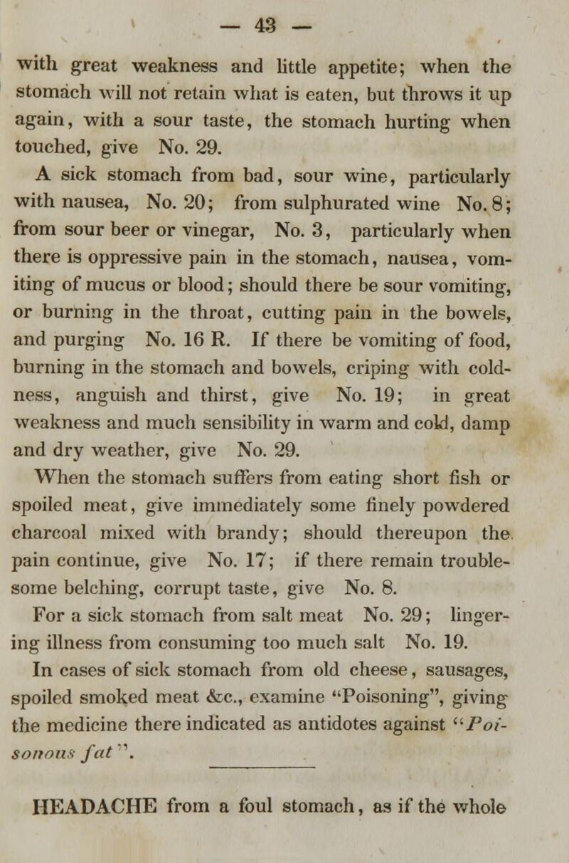 with great weakness and little appetite; when the stomach will not retain what is eaten, but throws it up again, with a sour taste, the stomach hurting when touched, give No. 29. A sick stomach from bad, sour wine, particularly with nausea, No. 20; from sulphurated wine No. 8; from sour beer or vinegar, No. 3, particularly when there is oppressive pain in the stomach, nausea, vom- iting of mucus or blood; should there be sour vomiting, or burning in the throat, cutting pain in the bowels, and purging No. 16 R. If there be vomiting of food, burning in the stomach and bowels, criping with cold- ness, anguish and thirst, give No. 19; in great weakness and much sensibility in warm and cold, damp and dry weather, give No. 29. When the stomach suffers from eating short fish or spoiled meat, give immediately some finely powdered charcoal mixed with brandy; should thereupon the. pain continue, give No. 17; if there remain trouble- some belching, corrupt taste, give No. 8. For a sick stomach from salt meat No. 29; linger- ing illness from consuming too much salt No. 19. In cases of sick stomach from old cheese, sausages, spoiled smoked meat &c, examine Poisoning, giving the medicine there indicated as antidotes against ''•Poi- sonous- fat. HEADACHE from a foul stomach, as if the whole