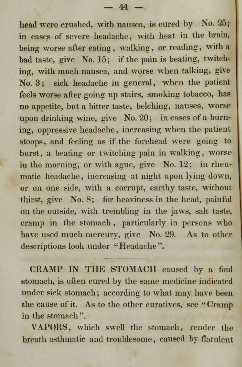 head were crushed, with nausea, is cured by No. 25; in cases of severe headache, with heat in the brain, being worse after eating, walking, or reading, with a bad taste, give No. 15; if the pain is beating, twitch- ing, with much nausea, and worse when talking, give No. 3; sick headache in general, when the patient feels worse after going up stairs, smoking tobacco, has no appetite, but a bitter taste, belching, nausea, worse upon drinking wine, give No. 20; in cases of a burn- ing, oppressive headache, increasing when the patient stoops, and feeling as if the forehead were going to burst, a beating or twitching pain in walking, worse in the morning, or with ague, give No. 12; in rheu- matic headache, increasing at night upon lying down, or on one side, with a corrupt, earthy taste, without thirst, give No. 8; for heaviness in the head, painful on the outside, with trembling in the jaws, salt taste, cramp in the stomach, particularly in persons who have used much mercury, give No. 29. As to other descriptions look under Headache. CRAMP IN THE STOMACH caused by a foul stomach, is often cured by the same medicine indicated under sick stomach; according to what may have been the cause of it. As to the other curatives, see  Cramp in the stomach . VAPORS, which swell the stomach, render the breath asthmatic and troublesome, caused by flatulent