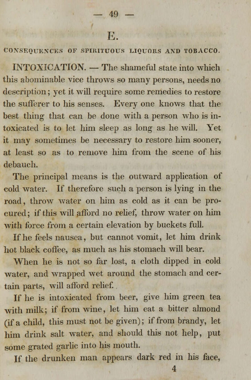 E. CONSEQUENCES OF SPIRITUOUS LIQUORS AND TOBACCO. INTOXICATION. — The shameful state into which this abominable vice throws so many persons, needs no description; yet it will require some remedies to restore the sufferer to his senses. Every one knows that the best thing that can be done with a person who is in- toxicated is to let him sleep as long as he will. Yet it may sometimes be necessary to restore him sooner, at least so as to remove him from the scene of his debauch. The principal means is the outward application of cold water. If therefore such a person is lying in the road, throw water on him as cold as it can be pro- cured; if this will afford no relief, throw water on him with force from a certain elevation by buckets full. If he feels nausea, but cannot vomit, let him drink hot black coffee, as much as his stomach will bear. When he is not so far lost, a cloth dipped in cold water, and wrapped wet around the stomach and cer- tain parts, will afford relief. If he is intoxicated from beer, give him green tea with milk; if from wine, let him eat a bitter almond (if a child, this must not be given); if from brandy, let him drink salt water, and should this not help, put some grated garlic into his mouth. If the drunken man appears dark red in his face, 4