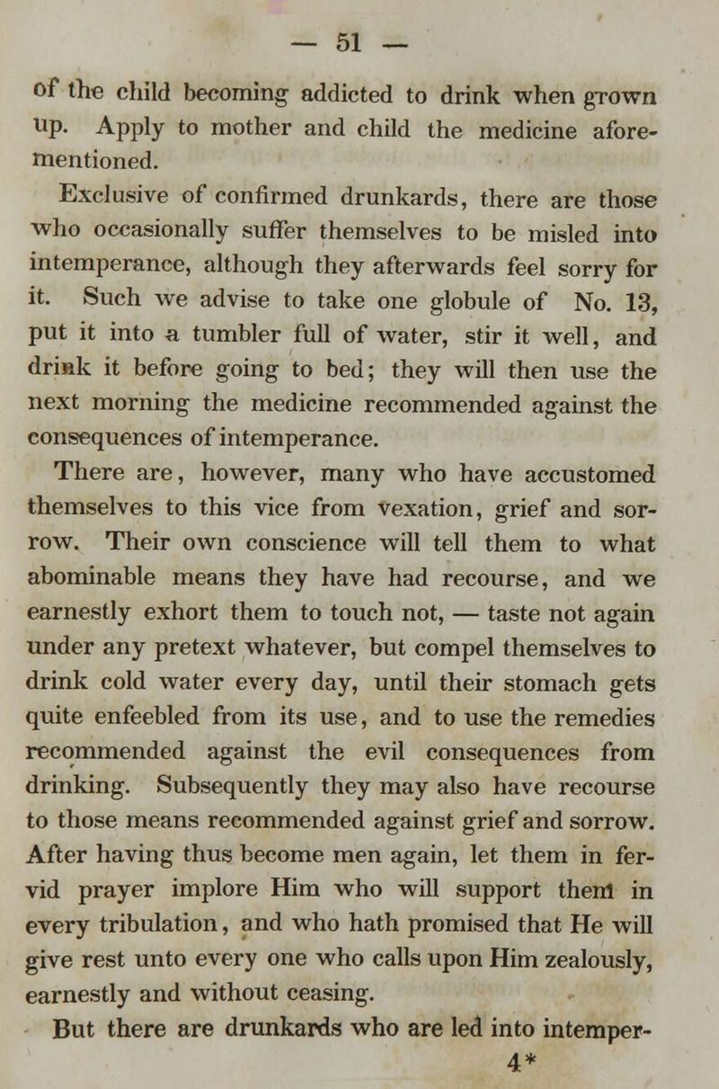 of the child becoming addicted to drink when grown up. Apply to mother and child the medicine afore- mentioned. Exclusive of confirmed drunkards, there are those who occasionally suffer themselves to be misled into intemperance, although they afterwards feel sorry for it. Such we advise to take one globule of No. 13, put it into a tumbler full of water, stir it well, and drink it before going to bed; they will then use the next morning the medicine recommended against the consequences of intemperance. There are, however, many who have accustomed themselves to this vice from vexation, grief and sor- row. Their own conscience will tell them to what abominable means they have had recourse, and we earnestly exhort them to touch not, — taste not again under any pretext whatever, but compel themselves to drink cold water every day, until their stomach gets quite enfeebled from its use, and to use the remedies recommended against the evil consequences from drinking. Subsequently they may also have recourse to those means recommended against grief and sorrow. After having thus become men again, let them in fer- vid prayer implore Him who will support them in every tribulation, and who hath promised that He will give rest unto every one who calls upon Him zealously, earnestly and without ceasing. But there are drunkards who are led into intemper- 4*