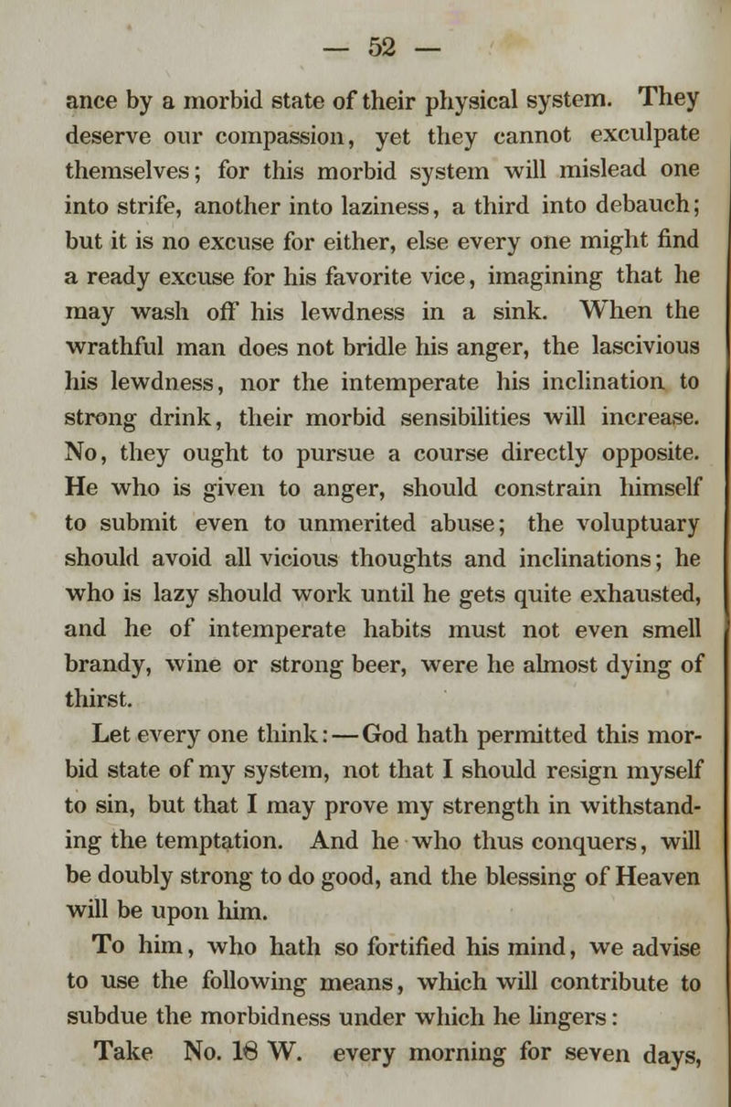 ance by a morbid state of their physical system. They deserve our compassion, yet they cannot exculpate themselves; for this morbid system will mislead one into strife, another into laziness, a third into debauch; but it is no excuse for either, else every one might find a ready excuse for his favorite vice, imagining that he may wash off his lewdness in a sink. When the wrathful man does not bridle his anger, the lascivious his lewdness, nor the intemperate his inclination to strong drink, their morbid sensibilities will increase. No, they ought to pursue a course directly opposite. He who is given to anger, should constrain himself to submit even to unmerited abuse; the voluptuary should avoid all vicious thoughts and inclinations; he who is lazy should work until he gets quite exhausted, and he of intemperate habits must not even smell brandy, wine or strong beer, were he almost dying of thirst. Let every one think:—God hath permitted this mor- bid state of my system, not that I should resign myself to sin, but that I may prove my strength in withstand- ing the temptation. And he who thus conquers, will be doubly strong to do good, and the blessing of Heaven will be upon him. To him, who hath so fortified his mind, we advise to use the following means, which will contribute to subdue the morbidness under which he lingers: Take No. 18 W. every morning for seven days,