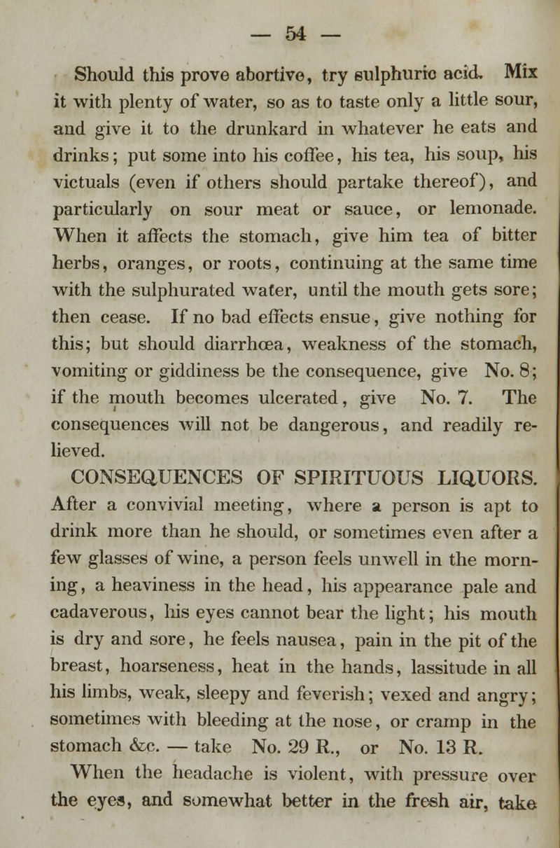 Should this prove abortive, try sulphuric acid. Mix it with plenty of water, so as to taste only a little sour, and give it to the drunkard in whatever he eats and drinks; put some into his coffee, his tea, his soup, his victuals (even if others should partake thereof), and particularly on sour meat or sauce, or lemonade. When it affects the stomach, give him tea of bitter herbs, oranges, or roots, continuing at the same time with the sulphurated water, until the mouth gets sore; then cease. If no bad effects ensue, give nothing for this; but should diarrhoea, weakness of the stomach, vomiting or giddiness be the consequence, give No. 8; if the mouth becomes ulcerated, give No. 7. The consequences will not be dangerous, and readily re- lieved. CONSEQUENCES OF SPIRITUOUS LIQUORS. After a convivial meeting, where a person is apt to drink more than he should, or sometimes even after a few glasses of wine, a person feels unwell in the morn- ing , a heaviness in the head, his appearance pale and cadaverous, his eyes cannot bear the light; his mouth is dry and sore, he feels nausea, pain in the pit of the breast, hoarseness, heat in the hands, lassitude in all his limbs, weak, sleepy and feverish; vexed and angry; sometimes with bleeding at the nose, or cramp in the stomach &c. — take No. 29 R., or No. 13 R. When the headache is violent, with pressure over the eyes, and somewhat better in the fresh air, take