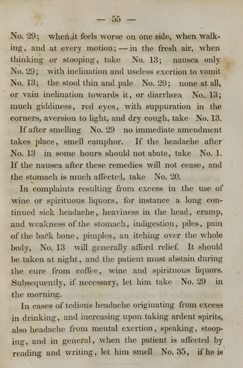 No. 29; when it feels worse on one side, when walk- ing, and at every motion;—in the fresh air, when thinking or stooping, take No. 13; nausea only No. 29; with inclination and useless exertion to vomit No. 13; the stool thin and pale No. 29; none at all, or vain inclination towards it, or diarrhoea No- 13; much giddiness, red eyes, with suppuration in the corners, aversion to light, and dry cough, take No. 13. If after smelling No. 29 no immediate amendment takes place, smell camphor. If the headache after No. 13 in some hours should not abate, take No. 1. If the nausea after these remedies will not cease, and the stomach is much affected, take No. 20. In complaints resulting from excess in the use of wine or spirituous liquors, for instance a long con- tinued sick headache, heaviness in the head, cramp, and weakness of the stomach, indigestion, piles, pain of the back bone, pimples, an itching over the whole body, No. 13 will generally afford relief. It should be taken at night, and the patient must abstain during the cure from coffee, wine and spirituous liquors. Subsequently, if necessary, let him take No. 29 in the morning. In cases of tedious headache originating from excess in drinking, and increasing upon taking ardent spirits, also headache from mental exertion, speaking, stoop- in0, and in general, when the patient is affected by reading and writing, let him smell No. 35, if he is