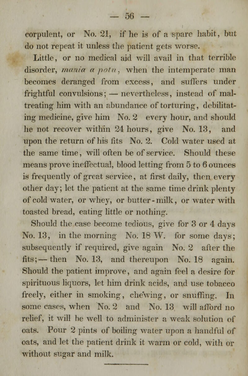 corpulent, or No. 21, if he is of a spare habit, but do not repeat it unless the patient gets worse. Little, or no medical aid will avail in that terrible disorder, mania apotn, when the intemperate man becomes deranged from excess, and suffers under frightful convulsions; — nevertheless, instead of mal- treating him with an abundance of torturing, debilitat- ing medicine, give him No. 2 every hour, and should he not recover within 24 hours, give No. 13, and upon the return of his fits No. 2. Cold water used at the same time, will often be of service. Should these means prove ineffectual, blood letting from 5 to 6 ounces is frequently of great service, at first daily, then every other day; let the patient at the same time drink plenty of cold water, or whey, or butter - milk, or water with toasted bread, eating little or nothing. Should the case become tedious, give for 3 or 4 days No. 13, in the morning No. 18 W. for some days; subsequently if required, give again No. 2 after the fits;—then No. 13, and thereupon No. 18 again. Should the patient improve, and again feel a desire for spirituous liquors, let him drink acids, and use tobacco freely, either in smoking, chewing, or snuffing. In some cases, when No. 2 and No. 13 will afford no relief, it will be well to administer a weak solution of oats. Pour 2 pints of boiling water upon a handful of oats, and let the patient drink it warm or cold, with or without sugar and milk.