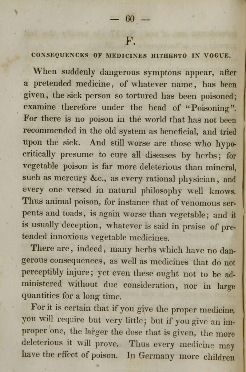 F. CONSEQUENCES OF MEDICINES HITHERTO IN VOGUE. When suddenly dangerous symptons appear, after a pretended medicine, of whatever name, has been given, the sick person so tortured has been poisoned; examine therefore under the head of Poisoning. For there is no poison in the world that has not been recommended in the old system as beneficial, and tried upon the sick. And still worse are those who hypo- critically presume to cure all diseases by herbs; for vegetable poison is far more deleterious than mineral, such as mercury &c, as every rational physician, and every one versed in natural philosophy well knows. Thus animal poison, for instance that of venomous ser- pents and toads, is again worse than vegetable; and it is usually deception, whatever is said in praise of pre- tended innoxious vegetable medicines. There are, indeed, many herbs which have no dan- gerous consequences, as well as medicines that do not perceptibly injure; yet even these ought not to be ad- ministered without due consideration, nor in large quantities for a long time. For it is certain that if you give the proper medicine, you will require but very little; but if you give an im- proper one, the larger the dose tJiat is given, the more deleterious it will prove. Thus every medicine may have the effect of poison. In Germany more children