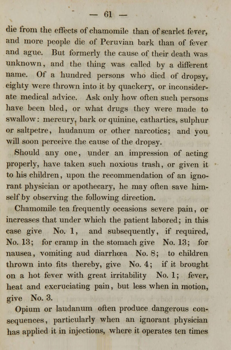 die from the effects of chamomile than of scarlet fever, and more people die of Peruvian bark than of fever and ague. But formerly the cause of their death was unknown, and the thing was called by a different name. Of a hundred persons who died of dropsy, eighty were thrown into it by quackery, or inconsider- ate medical advice. Ask only how often such persons have been bled, or what drugs they were made to swallow: mercury, bark or quinine, cathartics, sulphur or saltpetre, laudanum or other narcotics; and you will soon perceive the cause of the dropsy. Should any one, under an impression of acting properly, have taken such noxious trash, or given it to his children, upon the recommendation of an igno- rant physician or apothecary, he may often save him- self by observing the following direction. Chamomile tea frequently occasions severe pain, or increases that under which the patient labored; in this case give No. 1, and subsequently, if required, No. 13; for cramp in the stomach give No. 13; for nausea, vomiting aud diarrhoea No. 8; to children thrown into fits thereby, give No. 4; if it brought on a hot fever with great irritability No. 1; fever, heat and excruciating pain, but less when in motion, give No. 3. Opium or laudanum often produce dangerous con- sequences, particularly when an ignorant physician has applied it in injections, where it operates ten times