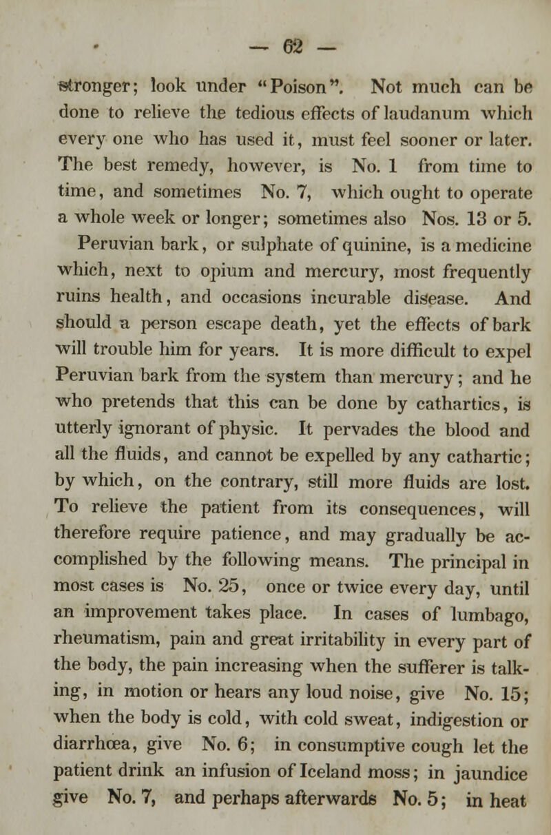 — &2 — stronger; look under Poison. Not much can be done to relieve the tedious effects of laudanum which every one who has used it, must feel sooner or later. The best remedy, however, is No. 1 from time to time, and sometimes No. 7, which ought to operate a whole week or longer; sometimes also Nos. 13 or 5. Peruvian bark, or sulphate of quinine, is a medicine which, next to opium and mercury, most frequently ruins health, and occasions incurable disease. And should a person escape death, yet the effects of bark will trouble him for years. It is more difficult to expel Peruvian bark from the system than mercury; and he who pretends that this can be done by cathartics, is utterly ignorant of physic. It pervades the blood and all the fluids, and cannot be expelled by any cathartic; by which, on the contrary, still more fluids are lost. To relieve the patient from its consequences, will therefore require patience, and may gradually be ac- complished by the following means. The principal in most cases is No. 25, once or twice every day, until an improvement takes place. In cases of lumbago, rheumatism, pain and great irritability in every part of the body, the pain increasing when the sufferer is talk- ing, in motion or hears any loud noise, give No. 15; when the body is cold, with cold sweat, indigestion or diarrhoea, give No. 6; in consumptive cough let the patient drink an infusion of Iceland moss; in jaundice