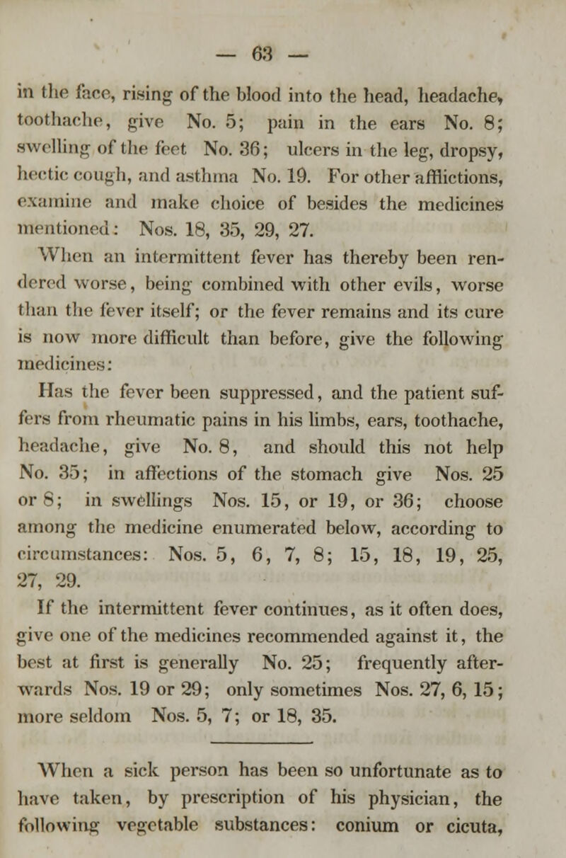 in the face, rising of the blood into the head, headache, toothache, give No. 5; pain in the ears No. 8; swelling of the feet No. 36; ulcers in the leg, dropsy, hectic cough, and asthma No. 19. For other afflictions, examine and make choice of besides the medicines mentioned: Nos. 18, 35, 29, 27. When an intermittent fever has thereby been ren- dered worse, being combined with other evils, worse than the fever itself; or the fever remains and its cure is now more difficult than before, give the following medicines: Has the fever been suppressed, and the patient suf- fers from rheumatic pains in his limbs, ears, toothache, headache, give No. 8, and should this not help No. 35; in affections of the stomach give Nos. 25 or 8; in swellings Nos. 15, or 19, or 36; choose among the medicine enumerated below, according to circumstances: Nos. 5, 6, 7, 8; 15, 18, 19, 25, 27, 29. If the intermittent fever continues, as it often does, give one of the medicines recommended against it, the best at first is generally No. 25; frequently after- wards Nos. 19 or 29; only sometimes Nos. 27, 6, 15; more seldom Nos. 5, 7; or 18, 35. When a sick person has been so unfortunate as to have taken, by prescription of his physician, the following vegetable substances: conium or cicuta,