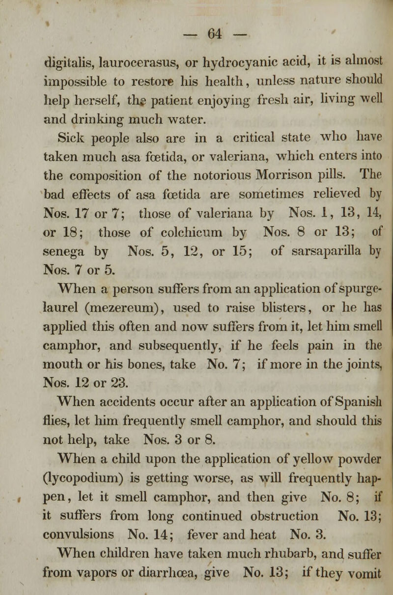 digitalis, laurocerasus, or hydrocyanic acid, it is almost impossible to restore his health, unless nature should help herself, thj? patient enjoying fresh air, living well and drinking much water. Sick people also are in a critical state who have taken much asa fcetida, or Valeriana, which enters into the composition of the notorious Morrison pills. The bad effects of asa fcetida are sometimes relieved by Nos. 17 or 7; those of Valeriana by Nos. 1,13, 14, or 18; those of colchicum by Nos. 8 or 13; of senega by Nos. 5, 12, or 15; of sarsaparilla by Nos. 7 or 5. When a person suffers from an application of spurge- laurel (mezereum), used to raise blisters, or he has applied this often and now suffers from it, let him smell camphor, and subsequently, if he feels pain in the mouth or his bones, take No. 7; if more in the joints, Nos. 12 or 23. When accidents occur after an application of Spanish flies, let him frequently smell camphor, and should this not help, take Nos. 3 or 8. When a child upon the application of yellow powder (lycopodium) is getting worse, as will frequently hap- pen, let it smell camphor, and then give No. 8; if it suffers from long continued obstruction No. 13; convulsions No. 14; fever and heat No. 3. When children have taken much rhubarb, and suffer from vapors or diarrhoea, give No. 13; if they vomit