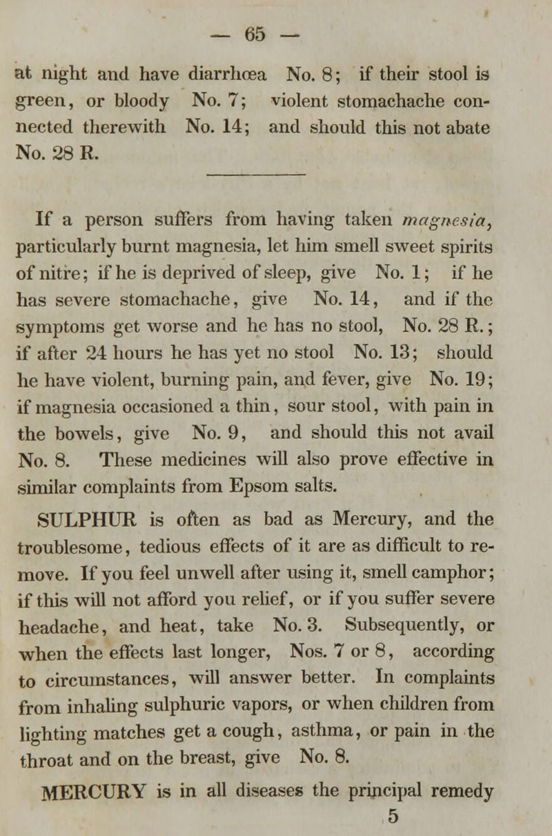 at night and have diarrhoea No. 8; if their stool is green, or bloody No. 7; violent stomachache con- nected therewith No. 14; and should this not abate No. 28 R. If a person suffers from having taken magnesia, particularly burnt magnesia, let him smell sweet spirits of nitre; if he is deprived of sleep, give No. 1; if he has severe stomachache, give No. 14, and if the symptoms get worse and he has no stool, No. 28 R.; if after 24 hours he has yet no stool No. 13; should he have violent, burning pain, and fever, give No. 19; if magnesia occasioned a thin, sour stool, with pain in the bowels, give No. 9, and should this not avail No. 8. These medicines will also prove effective in similar complaints from Epsom salts. SULPHUR is often as bad as Mercury, and the troublesome, tedious effects of it are as difficult to re- move. If you feel unwell after using it, smell camphor; if this will not afford you relief, or if you suffer severe headache, and heat, take No. 3. Subsequently, or when the effects last longer, Nos. 7 or 8, according to circumstances, will answer better. In complaints from inhaling sulphuric vapors, or when children from lighting matches get a cough, asthma, or pain in the throat and on the breast, give No. 8. MERCURY is in all diseases the principal remedy 5