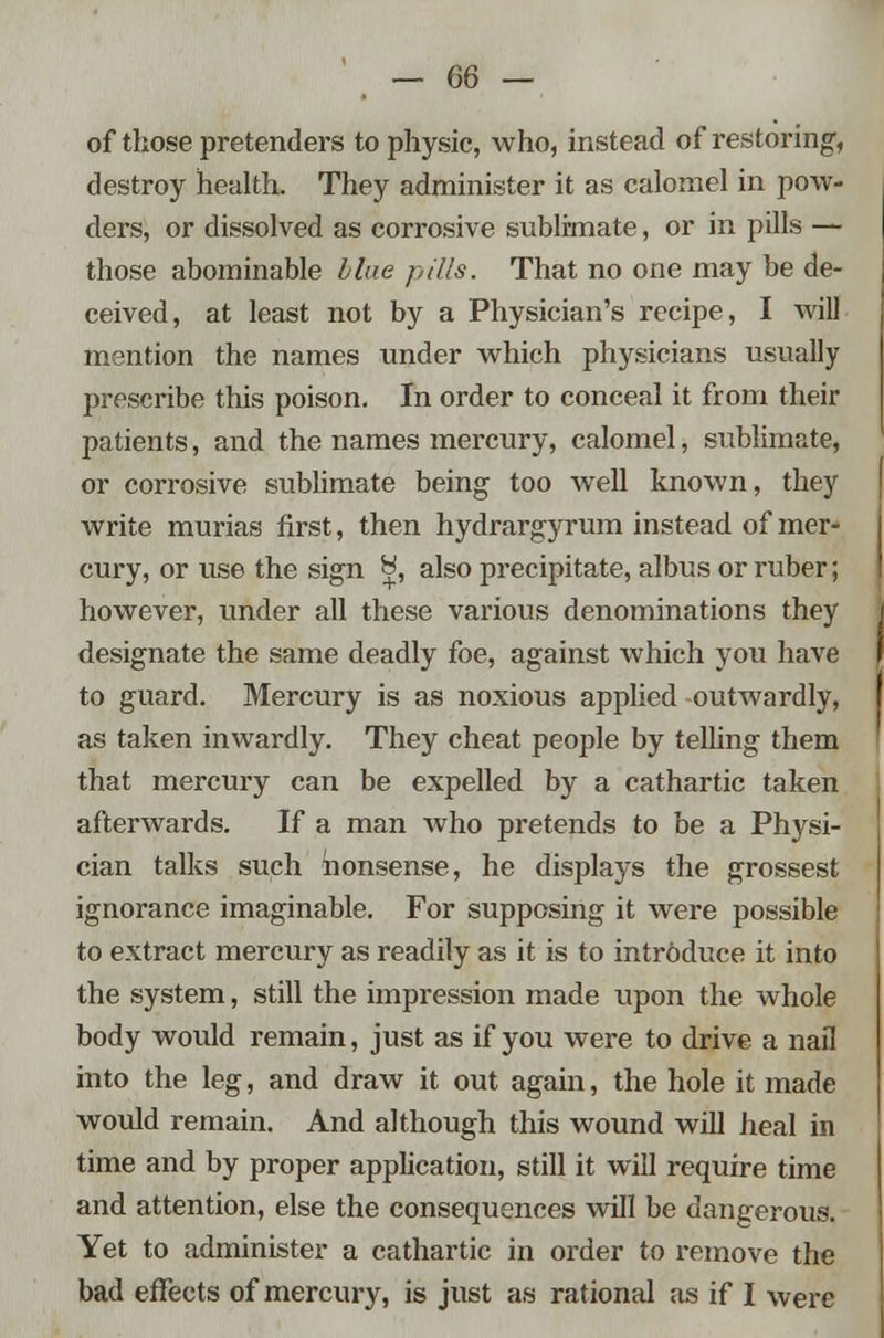 of those pretenders to physic, who, instead of restoring, destroy health. They administer it as calomel in pow- ders, or dissolved as corrosive sublimate, or in pills — those abominable blue pills. That no one may be de- ceived, at least not by a Physician's recipe, I will mention the names under which physicians usually prescribe this poison. In order to conceal it from their patients, and the names mercury, calomel, sublimate, or corrosive sublimate being too well known, they write murias first, then hydrargyrum instead of mer- cury, or use the sign H, also precipitate, albus or ruber; however, under all these various denominations they designate the same deadly foe, against which you have to guard. Mercury is as noxious applied outwardly, as taken inwardly. They cheat people by telling them that mercury can be expelled by a cathartic taken afterwards. If a man Avho pretends to be a Physi- cian talks such nonsense, he displays the grossest ignorance imaginable. For supposing it were possible to extract mercury as readily as it is to introduce it into the system, still the impression made upon the whole body would remain, just as if you were to drive a nail into the leg, and draw it out again, the hole it made would remain. And although this wound will heal in time and by proper application, still it will require time and attention, else the consequences will be dangerous. Yet to administer a cathartic in order to remove the bad effects of mercury, is just as rational as if I were