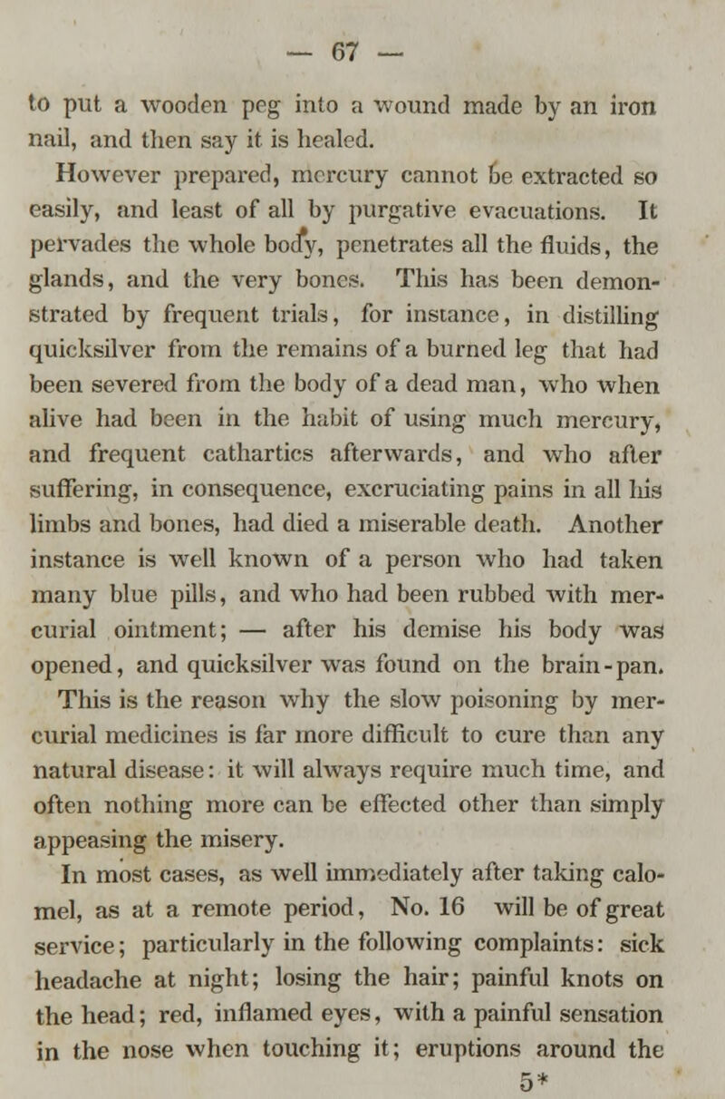 to put a wooden peg into a wound made by an iron nail, and then say it is healed. However prepared, mercury cannot be extracted so easily, and least of all by purgative evacuations. It pervades the whole body, penetrates all the fluids, the glands, and the very bones. This has been demon- strated by frequent trials, for instance, in distilling quicksilver from the remains of a burned leg that had been severed from the body of a dead man, who when alive had been in the habit of using much mercury, and frequent cathartics afterwards, and who after suffering, in consequence, excruciating pains in all his limbs and bones, had died a miserable death. Another instance is well known of a person who had taken many blue pills, and who had been rubbed with mer- curial ointment; — after his demise his body was opened, and quicksilver was found on the brain - pan. This is the reason why the slow poisoning by mer- curial medicines is far more difficult to cure than any natural disease: it will always require much time, and often nothing more can be effected other than simply appeasing the misery. In most cases, as well immediately after taking calo- mel, as at a remote period, No. 16 will be of great service; particularly in the following complaints: sick headache at night; losing the hair; painful knots on the head; red, inflamed eyes, with a painful sensation in the nose when touching it; eruptions around the 5*