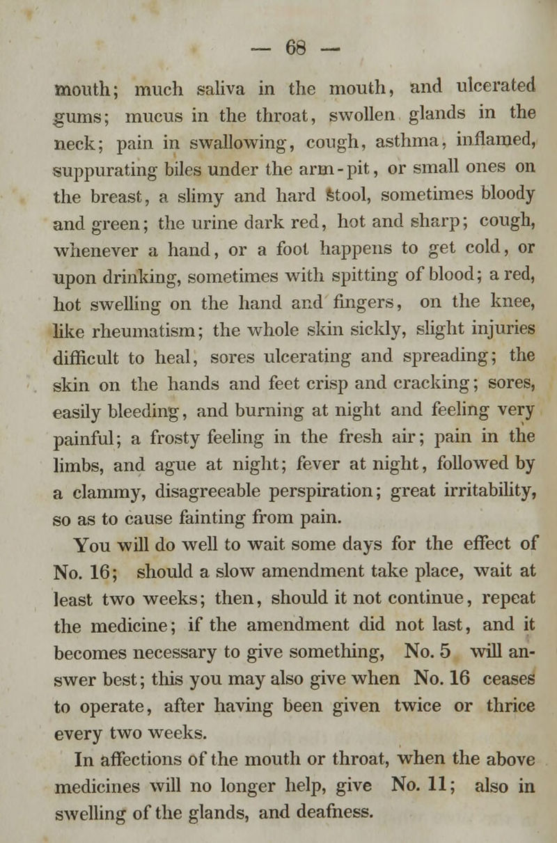 mouth; much saliva in the mouth, and ulcerated gums; mucus in the throat, swollen glands in the neck; pain in swallowing, cough, asthma, inflamed, suppurating biles under the arm-pit, or small ones on the breast, a slimy and hard stool, sometimes bloody and green; the urine dark red, hot and sharp; cough, whenever a hand, or a foot happens to get cold, or upon drinking, sometimes with spitting of blood; a red, hot swelling on the hand and fingers, on the knee, like rheumatism; the whole skin sickly, slight injuries difficult to heal, sores ulcerating and spreading; the skin on the hands and feet crisp and cracking; sores, easily bleeding, and burning at night and feeling very painful; a frosty feeling in the fresh air; pain in the limbs, and ague at night; fever at night, followed by a clammy, disagreeable perspiration; great irritability, so as to cause fainting from pain. You will do well to wait some days for the effect of No. 16; should a slow amendment take place, wait at least two weeks; then, should it not continue, repeat the medicine; if the amendment did not last, and it becomes necessary to give something, No. 5 will an- swer best; this you may also give when No. 16 ceases to operate, after having been given twice or thrice every two weeks. In affections of the mouth or throat, when the above medicines will no longer help, give No. 11; also in swelling of the glands, and deafness.