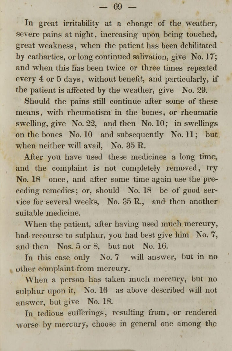 In great irritability at a change of the weather, severe pains at night, increasing upon being touched1, great weakness, when the patient has been debilitated by cathartics, or long continued salivation, give No. 17; and when this has been twice or three times repeated every 4 or 5 days, without benefit, and particularly, if the patient is affected by the weather, give No. 29. Should the pains still continue after some of these means, with rheumatism in the bones, or rheumatie swelling, give No. 22, and then No. 10; in swellings on the bones No. 10 and subsequently No. 11; but when neither will avail, No. 35 R. After you have used these medicines a long time, and the complaint is not completely removed, try No. 18 once, and after some time again use the pre- ceding remedies; or, should No. 18 be of good ser- vice for several weeks, No. 35 R., and then another suitable medicine. When the patient, after having used much mercury, had. recourse to sulphur, you had best give him No. 7, and then Nos. 5 or 8, but not No. 16. In this case only No. 7 will answer, but in no other complaint from mercury. When a person has taken much mercury, but no sulphur upon it, No. 16 as above described will not answer, but give No. 18. In tedious sufferings, resulting from, or rendered worse by mercury, choose in general one among the