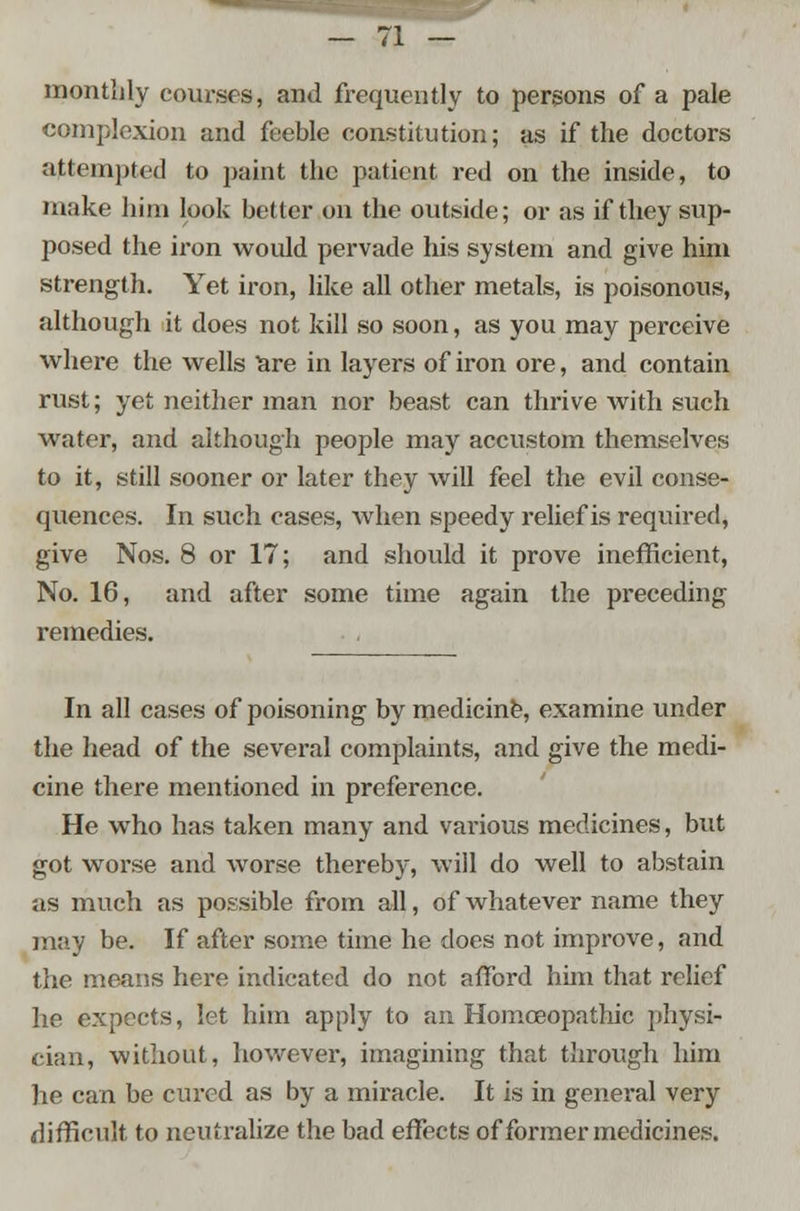 monthly courses, and frequently to persons of a pale complexion and feeble constitution; as if the doctors attempted to jjaint the patient red on the inside, to make him look better on the outside; or as if they sup- posed the iron would pervade his system and give him strength. Yet iron, like all other metals, is poisonous, although it does not kill so soon, as you may perceive where the wells Tare in layers of iron ore, and contain rust; yet neither man nor beast can thrive with such water, and although people may accustom themselves to it, still sooner or later they will feel the evil conse- quences. In such cases, when speedy relief is required, give Nos. 8 or 17; and should it prove inefficient, No. 16, and after some time again the preceding remedies. In all cases of poisoning by medicine, examine under the head of the several complaints, and give the medi- cine there mentioned in preference. He who has taken many and various medicines, but got worse and worse thereby, will do well to abstain as much as possible from all, of whatever name they may be. If after some time he does not improve, and the means here indicated do not afford him that relief he expects, let him apply to an Homoeopathic physi- cian, without, however, imagining that through him he can be cured as by a miracle. It is in general very difficult to neutralize the bad effects of former medicines.