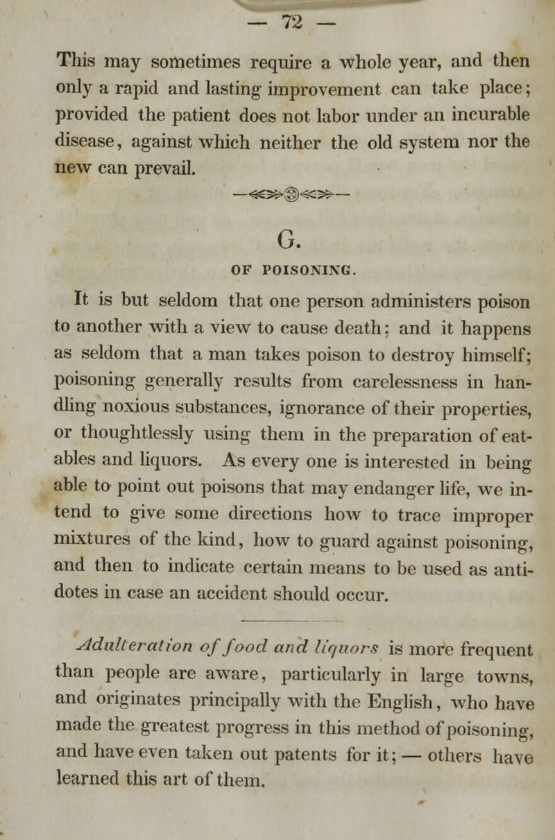 This may sometimes require a whole year, and then only a rapid and lasting improvement can take place; provided the patient does not labor under an incurable disease, against which neither the old system nor the new can prevail. —*e»®«-$$— G. OF POISONING. It is but seldom that one person administers poison to another with a view to cause death; and it happens as seldom that a man takes poison to destroy himself; poisoning generally results from carelessness in han- dling noxious substances, ignorance of their properties, or thoughtlessly using them in the preparation of eat- ables and liquors. As every one is interested in being able to point out poisons that may endanger life, we in- tend to give some directions how to trace improper mixtures of the kind, how to guard against poisoning, and then to indicate certain means to be used as anti- dotes in case an accident should occur. Adulteration of food and liquors is more frequent than people are aware, particularly in large towns, and originates principally with the English, who have made the greatest progress in this method of poisoning, and have even taken out patents for it; — others have learned this art of them.