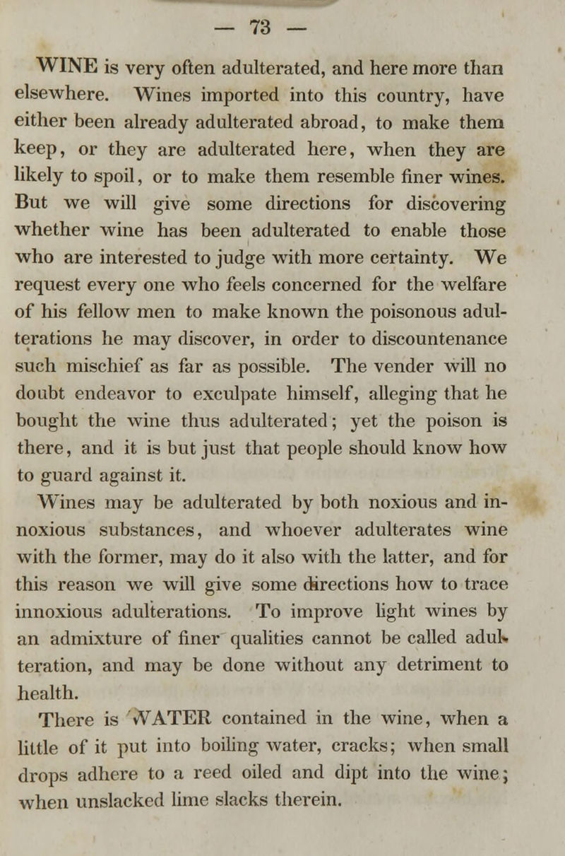WINE is very often adulterated, and here more than elsewhere. Wines imported into this country, have either been already adulterated abroad, to make them keep, or they are adulterated here, when they are likely to spoil, or to make them resemble finer wines. But we will give some directions for discovering whether wine has been adulterated to enable those who are interested to judge with more certainty. We request every one who feels concerned for the welfare of his fellow men to make known the poisonous adul- terations he may discover, in order to discountenance such mischief as far as possible. The vender will no doubt endeavor to exculpate himself, alleging that he bought the wine thus adulterated; yet the poison is there, and it is but just that people should know how to guard against it. Wines may be adulterated by both noxious and in- noxious substances, and whoever adulterates wine with the former, may do it also with the latter, and for this reason we will give some directions how to trace innoxious adulterations. To improve light wines by an admixture of finer qualities cannot be called adul» teration, and may be done without any detriment to health. There is WATER contained in the wine, when a little of it put into boiling water, cracks; when small drops adhere to a reed oiled and dipt into the wine; when unslacked lime slacks therein.