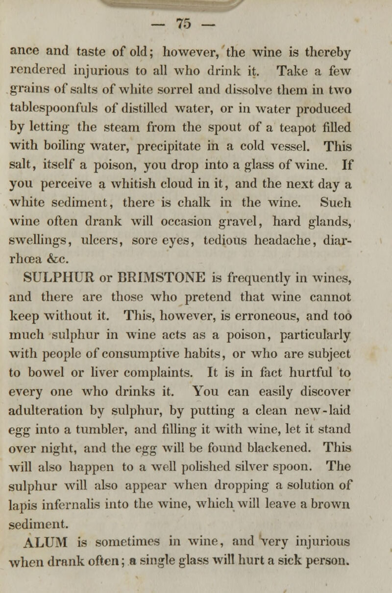 ance and taste of old; however, the wine is thereby rendered injurious to all who drink it. Take a few grains of salts of white sorrel and dissolve them in two tablespoonfuls of distilled water, or in water produced by letting the steam from the spout of a teapot filled with boiling water, precipitate in a cold vessel. This salt, itself a poison, you drop into a glass of wine. If you perceive a whitish cloud in it, and the next day a white sediment, there is chalk in the wine. Such wine often drank will occasion gravel, hard glands, swellings, ulcers, sore eyes, tedious headache, diar- rhoea &c. SULPHUR or BRIMSTONE is frequently in wines, and there are those who pretend that wine cannot keep without it. This, however, is erroneous, and too much sulphur in wine acts as a poison, particularly with people of consumptive habits, or who are subject to bowel or liver complaints. It is in fact hurtful to every one who drinks it. You can easily discover adulteration by sulphur, by putting a clean new-laid egg into a tumbler, and filling it with wine, let it stand over night, and the egg will be found blackened. This will also happen to a well polished silver spoon. The sulphur will also appear when dropping a solution of lapis infernalis into the wine, which will leave a brown sediment. ALUM is sometimes in wine, and very injurious when drank often; a single glass will hurt a sick person.