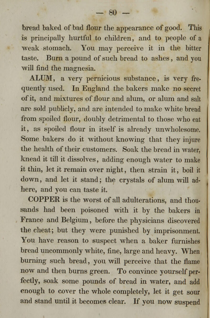 bread baked of bad flour the appearance of good. This is principally hurtful to children, and to people of a weak stomach. You may perceive it in the bitter taste. Burn a pound of such bread to ashes, and you will find the magnesia. ALUM, a very pernicious substance, is very fre- quently used. In England the bakers make no secret of it, and mixtures of flour and alum, or alum and salt are sold publicly, and are intended to make white bread from spoiled flour, doubly detrimental to those who eat it, as spoiled flour in itself is already unwholesome. Some bakers do it without knowing that they injure the health of their customers. Soak the bread in water, knead it till it dissolves, adding enough water to make it thin, let it remain over night, then strain it, boil it down, and let it stand; the crystals of alum will ad- here, and you can taste it. COPPER is the worst of all adulterations, and thou- sands had been poisoned with it by the bakers in France and Belgium, before the physicians discovered the cheat; but they were punished by imprisonment. You have reason to suspect when a baker furnishes bread uncommonly white, fine, large and heavy. When burning such bread, you will perceive that the flame now and then burns green. To convince yourself per- fectly, soak some pounds of bread in water, and add enough to cover the whole completely, let it get sour and stand until it becomes clear. If you now suspend