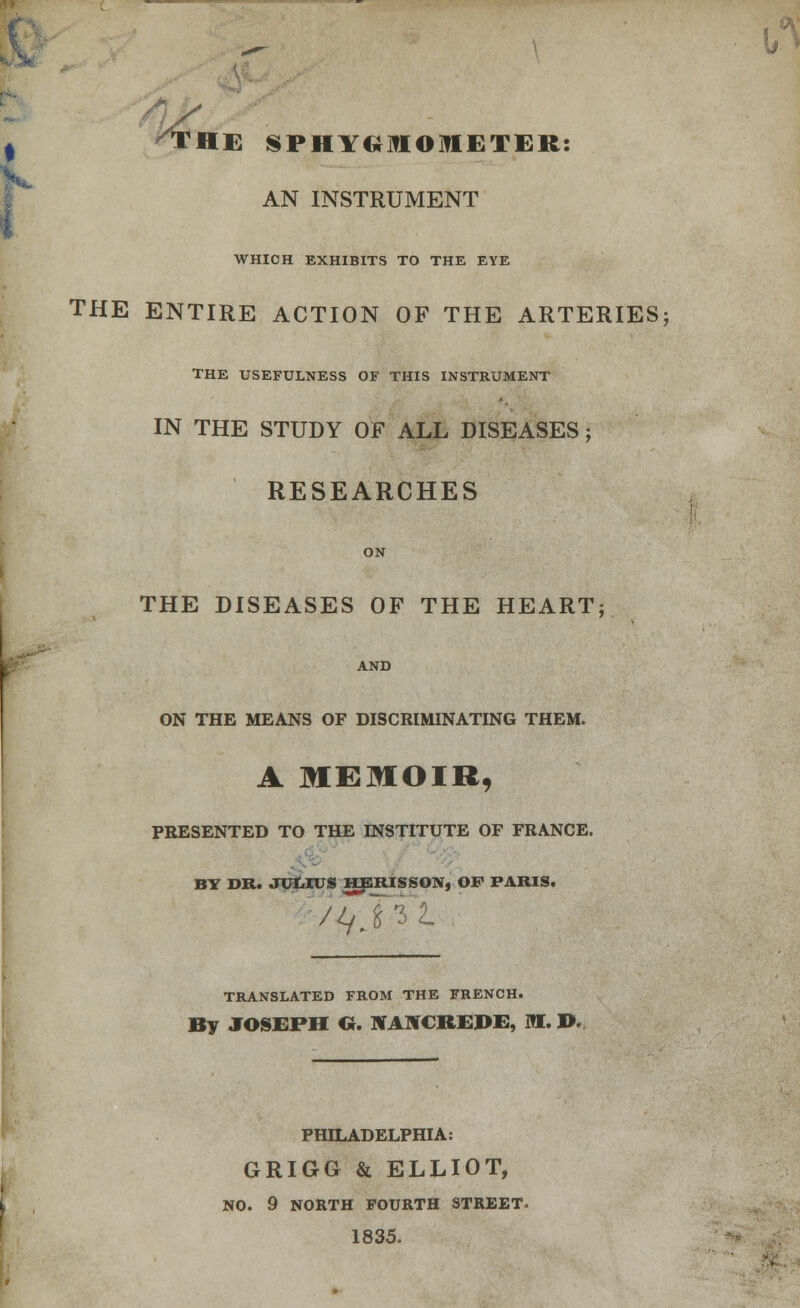 AN INSTRUMENT WHICH EXHIBITS TO THE EYE THE ENTIRE ACTION OF THE ARTERIES; THE USEFULNESS OF THIS INSTRUMENT IN THE STUDY OF ALL DISEASES ; RESEARCHES ON THE DISEASES OF THE HEART; AND ON THE MEANS OF DISCRIMINATING THEM. A MEMOIR, PRESENTED TO THE INSTITUTE OF FRANCE. BY DR. JUMUS HERISSON, OF PARIS. TRANSLATED FROM THE FRENCH. By JOSEPH Cr. BfAKCltEDE, RE. ». PHILADELPHIA: GRIGG & ELLIOT, NO. 9 NORTH FOURTH STREET. 1835.