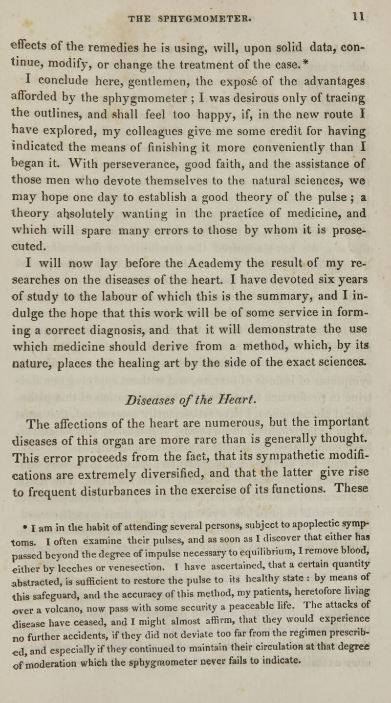 effects of the remedies he is using, will, upon solid data, con- tinue, modify, or change the treatment of the case.* I conclude here, gentlemen, the expose of the advantages afforded by the sphygmometer ; I was desirous only of tracing the outlines, and shall feel too happy, if, in the new route I have explored, my colleagues give me some credit for having indicated the means of finishing it more conveniently than I began it. With perseverance, good faith, and the assistance of those men who devote themselves to the natural sciences, we may hope one day to establish a good theory of the pulse ; a theory absolutely wanting in the practice of medicine, and which will spare many errors to those by whom it is prose- cuted. I will now lay before the Academy the result of my re- searches on the diseases of the heart. I have devoted six years of study to the labour of which this is the summary, and I in- dulge the hope that this work will be of some service in form- ing a correct diagnosis, and that it will demonstrate the use which medicine should derive from a method, which, by its nature, places the healing art by the side of the exact sciences. Diseases of the Heart. The affections of the heart are numerous, but the important diseases of this organ are more rare than is generally thought. This error proceeds from the fact, that its sympathetic modifi- cations are extremely diversified, and that the latter give rise to frequent disturbances in the exercise of its functions. These • I am in tlie habit of attending several persons, subject to apoplectic symp- toms. I often examine their pulses, and as soon as I discover that either has passed beyond the degree of impulse necessary to equilibrium, I remove blood, either by leeches or venesection. I have ascertained, that a certain quantity abstracted, is sufficient to restore the pulse to its healthy state : by means of this safeguard, and the accuracy of this method, my patients, heretofore living over a volcano, now pass with some security a peaceable life. The attacks of disease have ceased, and I might almost affirm, that they would experience no further accidents, if they did not deviate too far from the regimen prescrib- ed, and especially if they continued to maintain their circulation at that degree of moderation which the sphygmometer never fails to indicate.