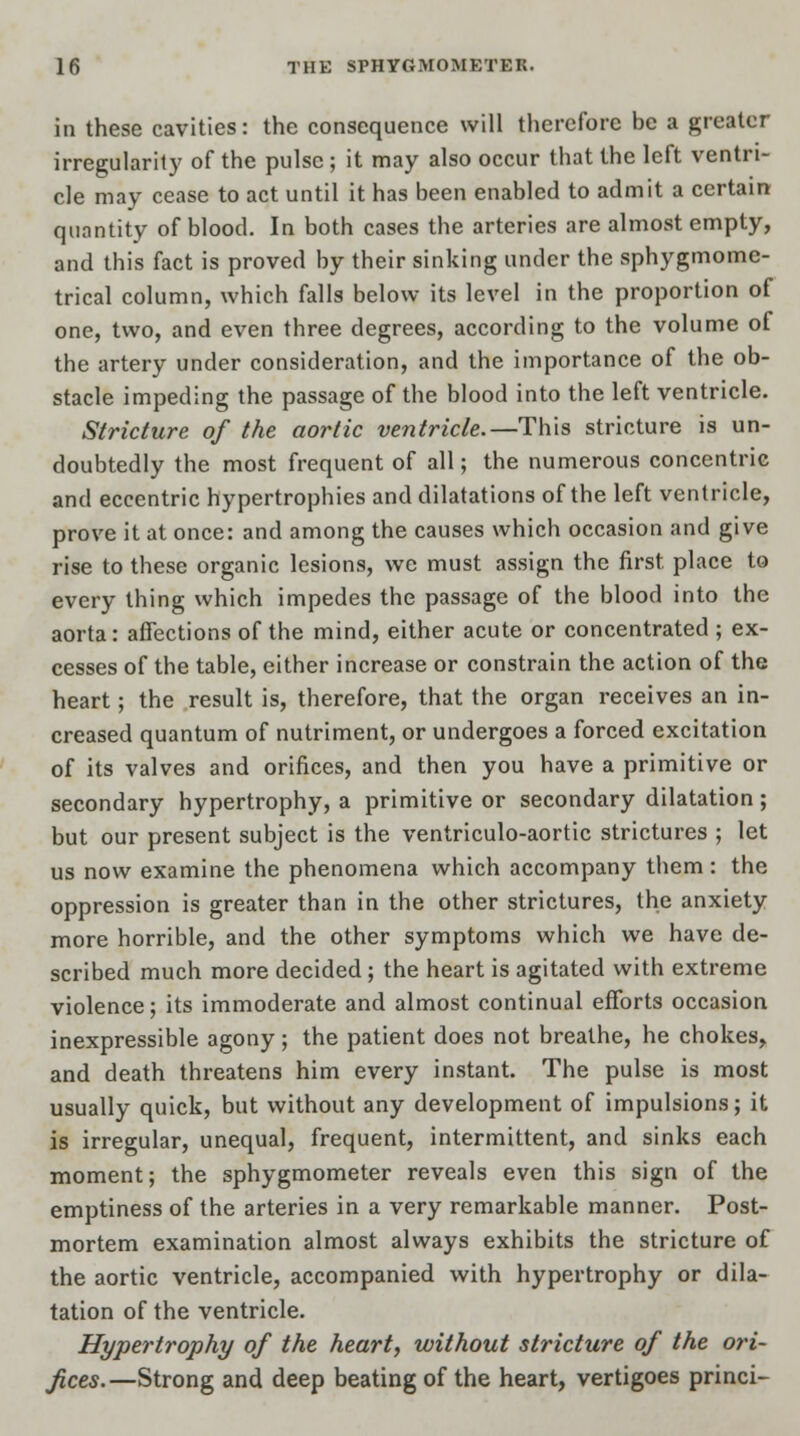 in these cavities: the consequence will therefore be a greater irregularity of the pulse ; it may also occur that the left ventri- cle may cease to act until it has been enabled to admit a certain quantity of blood. In both cases the arteries are almost empty, and this fact is proved by their sinking under the sphygmome- trical column, which falls below its level in the proportion of one, two, and even three degrees, according to the volume of the artery under consideration, and the importance of the ob- stacle impeding the passage of the blood into the left ventricle. Stricture of the aortic ventricle.—This stricture is un- doubtedly the most frequent of all; the numerous concentric and eccentric hypertrophies and dilatations of the left ventricle, prove it at once: and among the causes which occasion and give rise to these organic lesions, we must assign the first, place to every thing which impedes the passage of the blood into the aorta: affections of the mind, either acute or concentrated ; ex- cesses of the table, either increase or constrain the action of the heart; the result is, therefore, that the organ receives an in- creased quantum of nutriment, or undergoes a forced excitation of its valves and orifices, and then you have a primitive or secondary hypertrophy, a primitive or secondary dilatation; but our present subject is the ventriculo-aortic strictures ; let us now examine the phenomena which accompany them: the oppression is greater than in the other strictures, the anxiety more horrible, and the other symptoms which we have de- scribed much more decided ; the heart is agitated with extreme violence; its immoderate and almost continual efforts occasion inexpressible agony ; the patient does not breathe, he chokes, and death threatens him every instant. The pulse is most usually quick, but without any development of impulsions; it is irregular, unequal, frequent, intermittent, and sinks each moment; the sphygmometer reveals even this sign of the emptiness of the arteries in a very remarkable manner. Post- mortem examination almost always exhibits the stricture of the aortic ventricle, accompanied with hypertrophy or dila- tation of the ventricle. Hypertrophy of the heart, without stricture of the ori- fices.—Strong and deep beating of the heart, vertigoes princi-