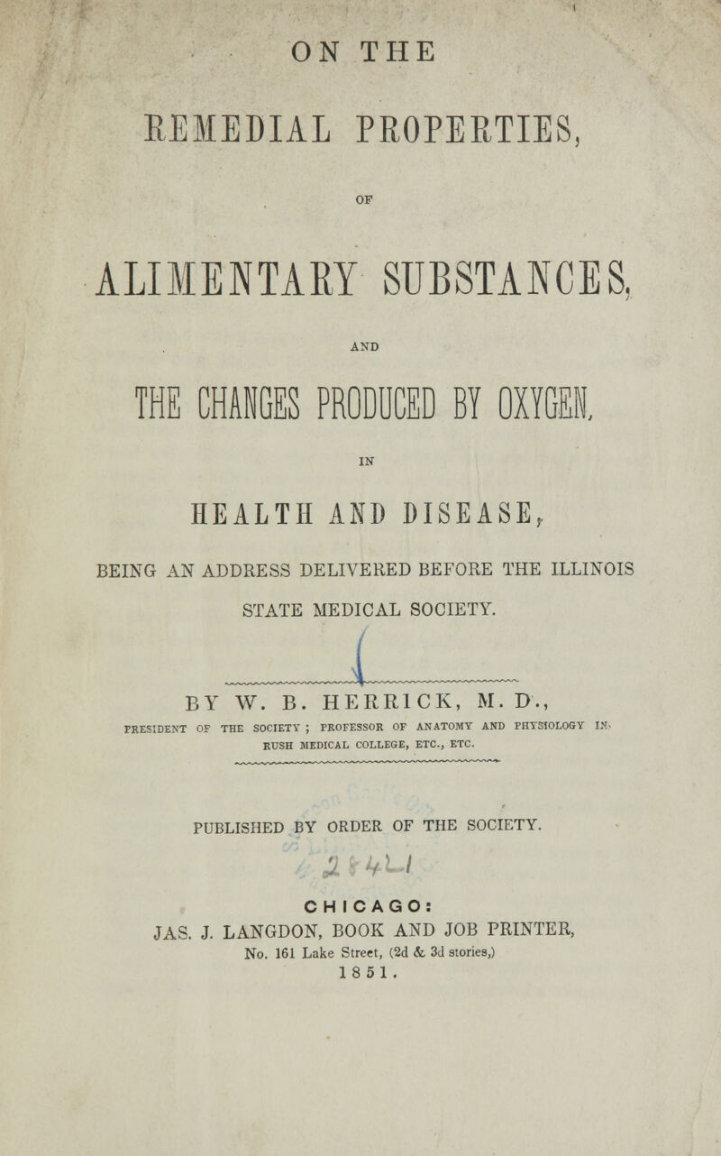 ON THE REMEDIAL PROPERTIES OF ALIMENTARY SUBSTANCES, THE CHANGES PRODUCED BY OXYGEN. HEALTH AND DISEASE, BEING AN ADDRESS DELIVERED BEFORE THE ILLINOIS STATE MEDICAL SOCIETY. BY W. B. HERR1CK, M.D., PRESIDENT OF THE SOCIETY ; PROFESSOR OF ANATOMY AND PHYSIOLOGY IJJ. RUSH MEDICAL COLLEGE, ETC., ETC. PUBLISHED BY ORDER OF THE SOCIETY. I CH ICAGO: JAS. J. LANGDON, BOOK AND JOB PRINTER, No. 161 Lake Street, (2d & 3d stories,) 18 51.