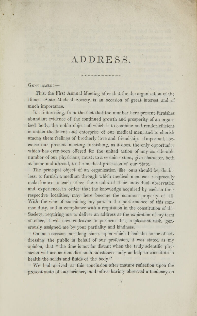 ■VD DRESS. r. Gentlemen :— This, the First Annual Meeting after that for the organization of the Illinois State Medical Society, is an occasion of great interest and of much importance. It is interesting, from the fact that the number here present furnishes abundant evidence of the continued growth and prosperity of an organ- ized body, the noble object of which is to combine and render efficient in action the talent and enterprise of our medical men, and to cherish among them feelings of brotherly love and friendship. Important, be- cause our present meeting furnishing, as it does, the only opportunity which has ever been offered for the united action of any considerable number of our physicians, must, to a certain extent, give character, both at home and abroad, to the medical profession of our State. The principal object of an organization like ours should be, doubt- less, to furnish a medium through which medical men can reciprocally make known to each other the results of their individual observation and experience, in order that the knowledge acquired by each in their respective localities, may here become the common property of all. With the view of sustaining my part in the performance of this com- mon duty, and in compliance with a requisition in the constitution of this Society, requiring me to deliver an address at the expiration of my term of office, I will now endeavor to perform this, a pleasant task, gen- erously assigned me by your partiality and kindness. On an occasion not long since, upon which I had the honor of ad- dressing the public in behalf of our profession, it was stated as my opinion, that  the time is not far distant when the truly scientific phy- sician will use as remedies such substances only as help to constitute in health the solids and fluids of the body. We had arrived at this conclusion after mature reflection upon the present state of our science, and after having observed a tendency on