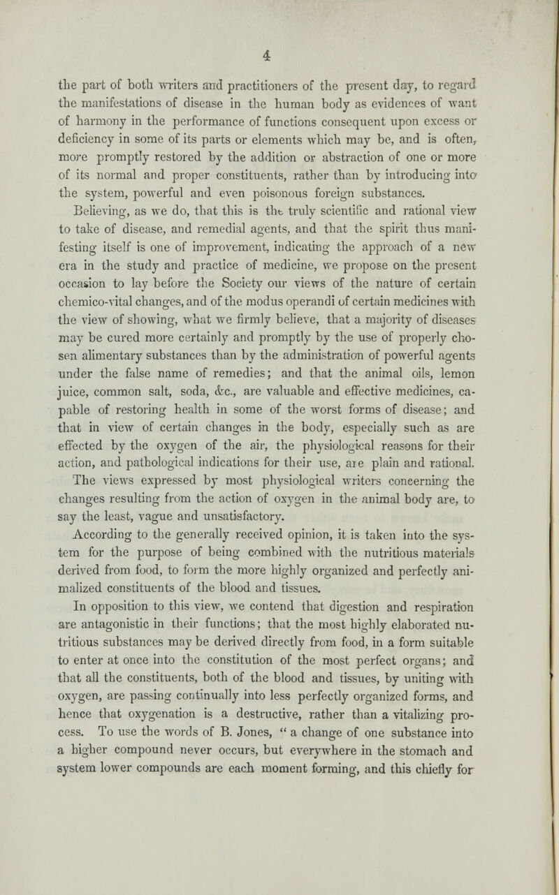 the part of both writers and practitioners of the present day, to regard the manifestations of disease in the human body as evidences of want of harmony in the performance of functions consequent upon excess or deficiency in some of its parts or elements which may be, and is often, more promptly restored by the addition or abstraction of one or more of its normal and proper constituents, rather than by introducing into the system, powerful and even poisonous foreign substances. Believing, as we do, that this is tht truly scientific and rational view to take of disease, and remedial agents, and that the spirit thus mani- festing itself is one of improvement, indicating the approach of a new era in the study and practice of medicine, we propose on the present occasion to lay before the Society our views of the nature of certain chemico-vital changes, and of the modus operandi of certain medicines with the view of showing, what we firmly believe, that a majority of diseases may be cured more certainly and promptly by the use of properly cho- sen alimentary substances than by the administration of powerful agents under the false name of remedies; and that the animal oils, lemon juice, common salt, soda, &c, are valuable and effective medicines, ca- pable of restoring health in some of the worst forms of disease; and that in view of certain changes in the body, especially such as are effected by the oxygen of the air, the physiological reasons for their action, and pathological indications for their use, are plain and rational. The views expressed by most physiological writers concerning the changes resulting from the action of oxygen in the animal body are, to say the least, vague and unsatisfactory. According to the generally received opinion, it is taken into the sys- tem for the purpose of being combined with the nutritious materials derived from food, to form the more highly organized and perfectly ani- malized constituents of the blood and tissues. In opposition to this view, Ave contend that digestion and respiration are antagonistic in their functions; that the most highly elaborated nu- tritious substances may be derived directly from food, in a form suitable to enter at once into the constitution of the most perfect organs; and that all the constituents, both of the blood and tissues, by uniting with oxygen, are passing continually into less perfectly organized forms, and hence that oxygenation is a destructive, rather than a vitalizing pro- cess. To use the words of B. Jones,  a change of one substance into a higher compound never occurs, but everywhere in the stomach and system lower compounds are each moment forming, and this chiefly for