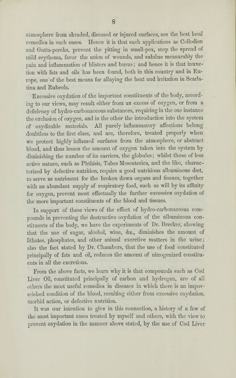 atmosphere from abraded, diseased or injured surfaces, are the best local remedies in such cases. Hence it is that such applications as Collodion and Gutta-percha, prevent the pitting in small-pox, stop the spread of mild erythema, favor the union of wounds, and subdue measurably the pain and inflammation of blisters and burns; and hence it is that inunc- tion with fats and oils has been found, both in this country and in Eu- rope, one' of the best means for allaying the heat and irritation in Scarla- tina and Rubeola. Excessive oxydation of the important constituents of the body, accord- ing to our views, may result either from an excess of oxygen, or from a deficiency of hydro-carbonaceous substances, requiring in the one instance the exclusion of oxygen, and in the other the introduction into the system of oxydizable materials. All purely inflammatory affections belong doubtless to the first class, and are, therefore, treated properly when we protect highly inflamed surfaces from the atmosphere, or abstract blood, and thus lessen the amount of oxygen taken into the system by diminishing the number of its carriers, the globules; whilst those of less active nature, such as Phthisis, Tabes Mesenterica, and the like, charac- terized by defective nutrition, require a good nutritious albuminous diet, to serve as nutriment for the broken down organs and tissues, together with an abundant supply of respiratory food, such as will by its affinity for oxygen, prevent most effectually the further excessive oxydation of the more important constituents of the blood and tissues. In support of these views of the effect of hydro-carbonaceous com- pounds in preventing the destructive oxydation of the albuminous con- stituents of the body, we have the experiments of Dr. Brecker, showing that the use of sugar, alcohol, wine, &c, diminishes the amount of lithates, phosphates, and other animal excretive matters in the urine; also the fact stated by Dr. Chambers, that the use of food constituted principally of fats and oil, reduces the amount of nitrogenized constitu- ents in all the excretions. From the above facts, we learn why it is that compounds such as Cod Liver Oil, constituted principally of carbon and hydrogen, are of all others the most useful remedies in diseases in which there is an impov- erished condition of the blood, resulting either from excessive oxydation, morbid action, or defective nutrition. It was our intention to give in this connection, a history of a few of the most important cases treated by myself and others, with the view to prevent oxydation in the manner above stated, by the use of Cod Liver