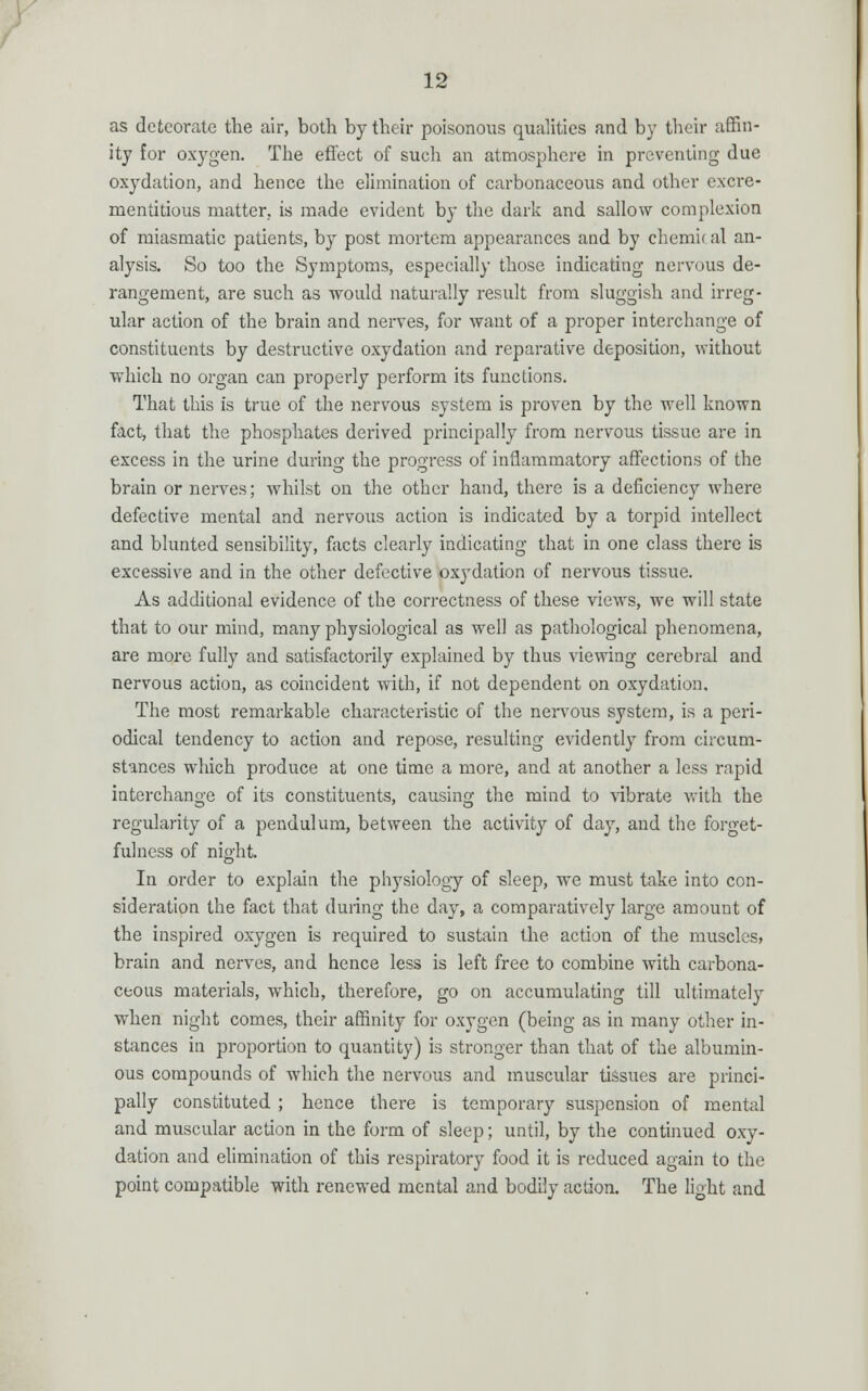 as detcorate the air, both by their poisonous qualities and by their affin- ity for oxygen. The effect of such an atmosphere in preventing due oxydation, and hence the elimination of carbonaceous and other excre- mentitious matter, is made evident by the dark and sallow complexion of miasmatic patients, by post mortem appearances and by chemical an- alysis. So too the Symptoms, especially those indicating nervous de- rangement, are such as would naturally result from sluggish and irreg- ular action of the brain and nerves, for want of a proper interchange of constituents by destructive oxydation and reparative deposition, without which no organ can properly perform its functions. That this is true of the nervous system is proven by the well known fact, that the phosphates derived principally from nervous tissue are in excess in the urine during the progress of inflammatory affections of the brain or nerves; whilst on the other hand, there is a deficiency where defective mental and nervous action is indicated by a torpid intellect and blunted sensibility, facts clearly indicating that in one class there is excessive and in the other defective oxydation of nervous tissue. As additional evidence of the correctness of these views, we will state that to our mind, many physiological as well as pathological phenomena, are more fully and satisfactorily explained by thus viewing cerebral and nervous action, as coincident with, if not dependent on oxydation. The most remarkable characteristic of the nervous system, is a peri- odical tendency to action and repose, resulting evidently from circum- stances which produce at one time a more, and at another a less rapid interchange of its constituents, causing the mind to vibrate with the regularity of a pendulum, between the activity of day, and the forget- fulncss of night. In order to explain the physiology of sleep, we must take into con- sideration the fact that during the day, a comparatively large amount of the inspired oxygen is required to sustain the action of the muscles, brain and nerves, and hence less is left free to combine with carbona- ceous materials, which, therefore, go on accumulating till ultimately when night comes, their affinity for oxygen (being as in many other in- stances in proportion to quantity) is stronger than that of the albumin- ous compounds of which the nervous and muscular tissues are princi- pally constituted ; hence there is temporary suspension of mental and muscular action in the form of sleep; until, by the continued oxy- dation and elimination of this respiratory food it is reduced again to the point compatible with renewed mental and bodily action. The light and